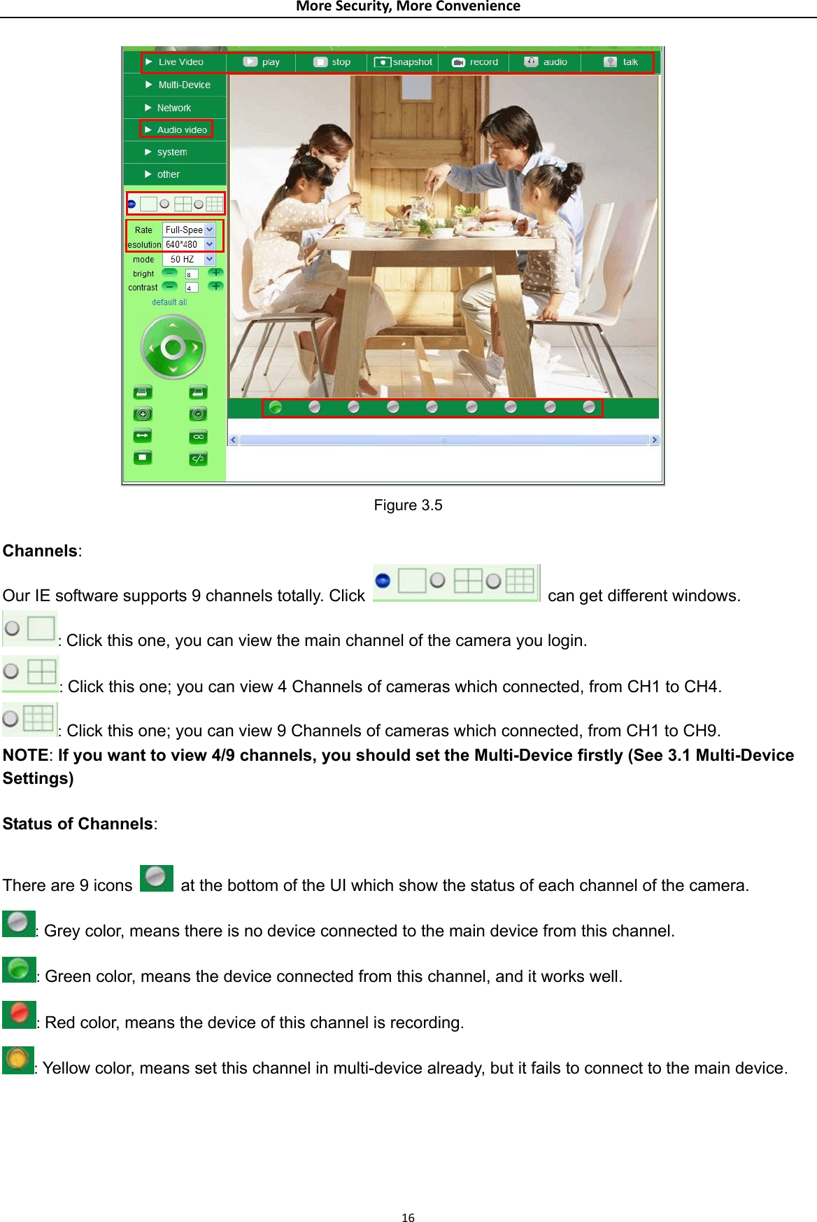 MoreSecurity,MoreConvenience Figure 3.5  Channels: Our IE software supports 9 channels totally. Click    can get different windows. : Click this one, you can view the main channel of the camera you login. : Click this one; you can view 4 Channels of cameras which connected, from CH1 to CH4. : Click this one; you can view 9 Channels of cameras which connected, from CH1 to CH9. NOTE: If you want to view 4/9 channels, you should set the Multi-Device firstly (See 3.1 Multi-Device Settings)  Status of Channels:  There are 9 icons    at the bottom of the UI which show the status of each channel of the camera.  : Grey color, means there is no device connected to the main device from this channel. : Green color, means the device connected from this channel, and it works well. : Red color, means the device of this channel is recording. : Yellow color, means set this channel in multi-device already, but it fails to connect to the main device.  16