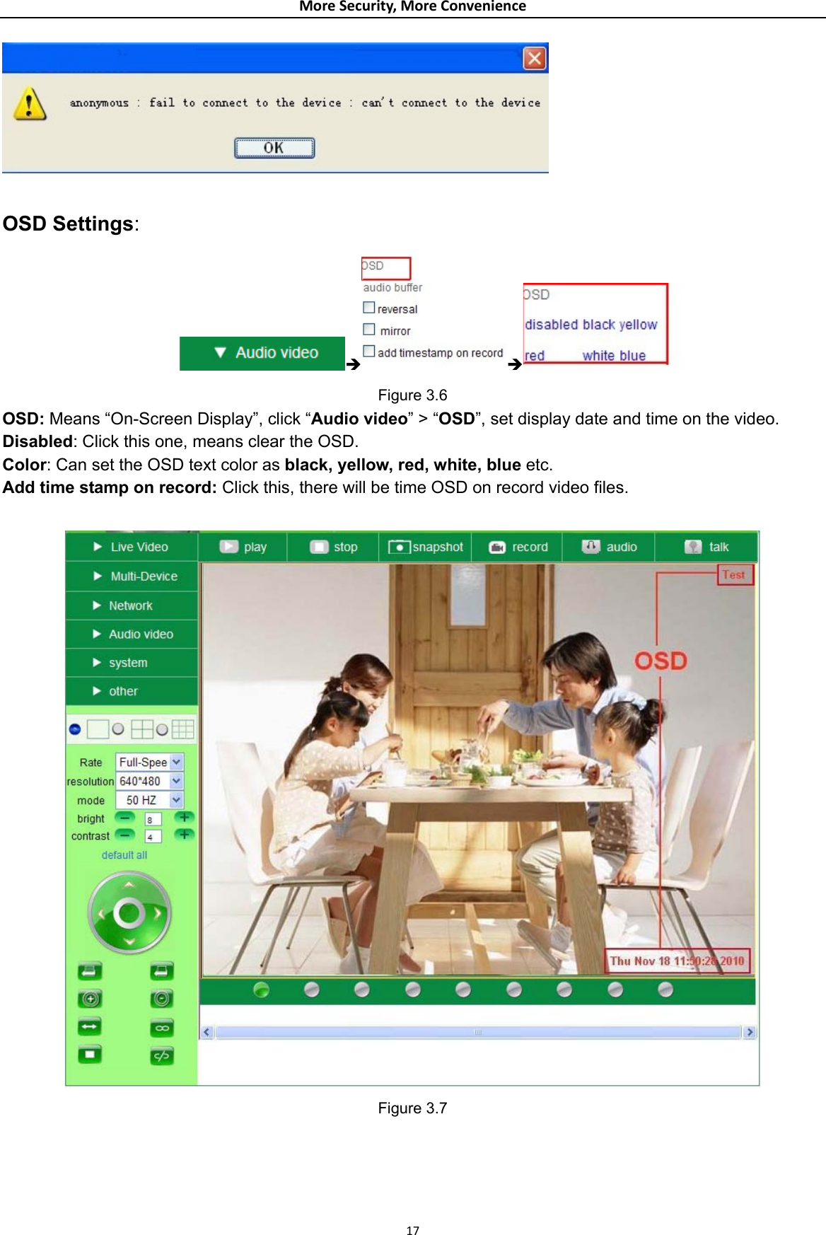 MoreSecurity,MoreConvenience  OSD Settings: Î Î   Figure 3.6 OSD: Means “On-Screen Display”, click “Audio video” &gt; “OSD”, set display date and time on the video. Disabled: Click this one, means clear the OSD. Color: Can set the OSD text color as black, yellow, red, white, blue etc. Add time stamp on record: Click this, there will be time OSD on record video files.   Figure 3.7    17