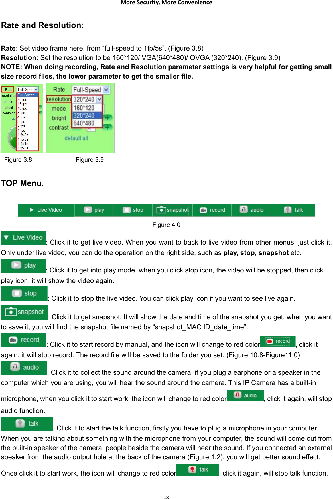 MoreSecurity,MoreConvenienceRate and Resolution:  Rate: Set video frame here, from “full-speed to 1fp/5s”. (Figure 3.8) Resolution: Set the resolution to be 160*120/ VGA(640*480)/ QVGA (320*240). (Figure 3.9) NOTE: When doing recording, Rate and Resolution parameter settings is very helpful for getting small size record files, the lower parameter to get the smaller file.    Figure 3.8              Figure 3.9  TOP Menu:   Figure 4.0 : Click it to get live video. When you want to back to live video from other menus, just click it. Only under live video, you can do the operation on the right side, such as play, stop, snapshot etc. : Click it to get into play mode, when you click stop icon, the video will be stopped, then click play icon, it will show the video again. : Click it to stop the live video. You can click play icon if you want to see live again. : Click it to get snapshot. It will show the date and time of the snapshot you get, when you want to save it, you will find the snapshot file named by “snapshot_MAC ID_date_time”. : Click it to start record by manual, and the icon will change to red color , click it again, it will stop record. The record file will be saved to the folder you set. (Figure 10.8-Figure11.0) : Click it to collect the sound around the camera, if you plug a earphone or a speaker in the computer which you are using, you will hear the sound around the camera. This IP Camera has a built-in microphone, when you click it to start work, the icon will change to red color , click it again, will stop audio function. : Click it to start the talk function, firstly you have to plug a microphone in your computer. When you are talking about something with the microphone from your computer, the sound will come out from the built-in speaker of the camera, people beside the camera will hear the sound. If you connected an external speaker from the audio output hole at the back of the camera (Figure 1.2), you will get better sound effect. Once click it to start work, the icon will change to red color , click it again, will stop talk function. 18