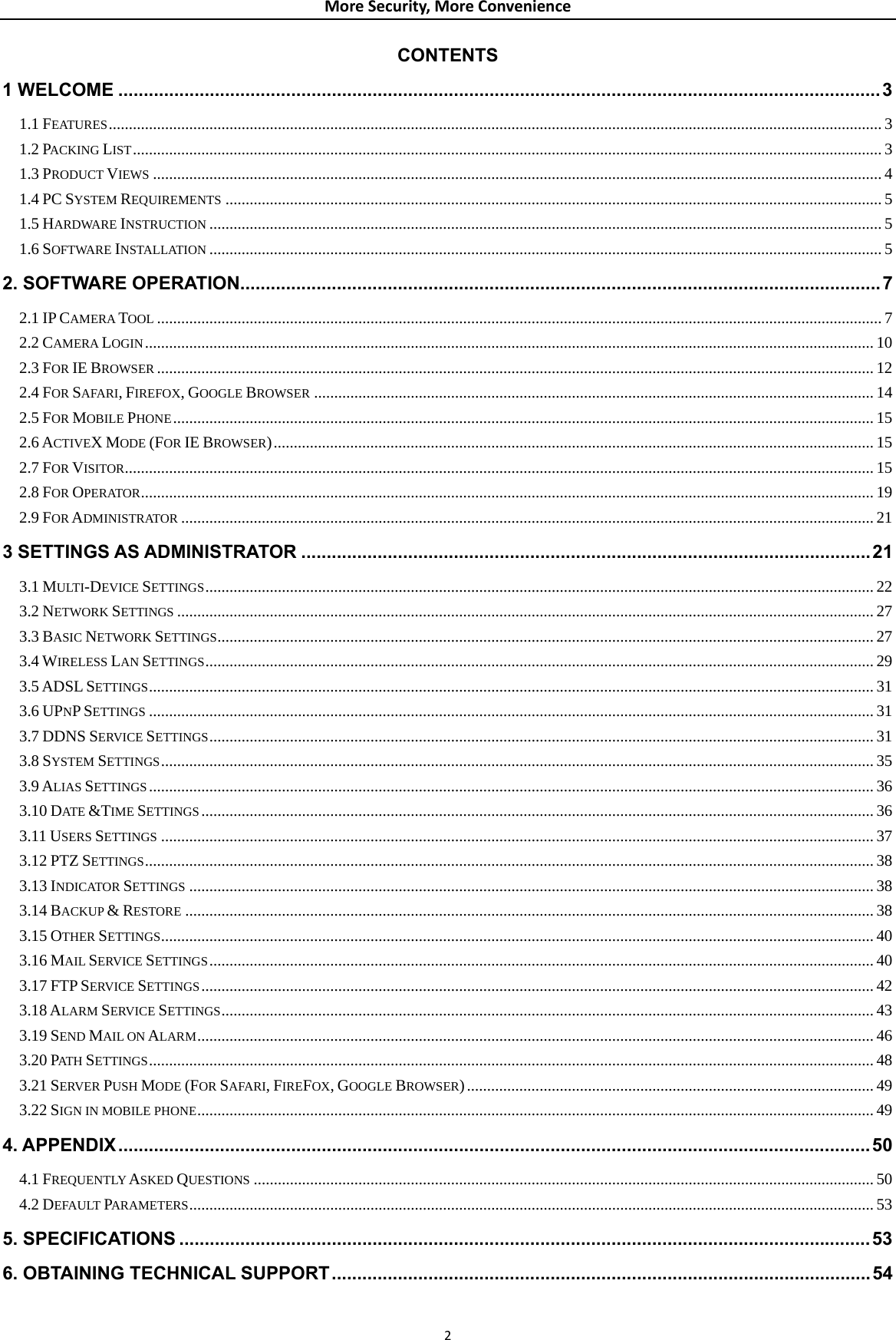 MoreSecurity,MoreConvenienceCONTENTS 1 WELCOME ......................................................................................................................................................3 1.1 FEATURES................................................................................................................................................................................................ 3 1.2 PACKING LIST.......................................................................................................................................................................................... 3 1.3 PRODUCT VIEWS ..................................................................................................................................................................................... 4 1.4 PC SYSTEM REQUIREMENTS ................................................................................................................................................................... 5 1.5 HARDWARE INSTRUCTION ....................................................................................................................................................................... 5 1.6 SOFTWARE INSTALLATION ....................................................................................................................................................................... 5 2. SOFTWARE OPERATION..............................................................................................................................7 2.1 IP CAMERA TOOL .................................................................................................................................................................................... 7 2.2 CAMERA LOGIN..................................................................................................................................................................................... 10 2.3 FOR IE BROWSER .................................................................................................................................................................................. 12 2.4 FOR SAFARI, FIREFOX, GOOGLE BROWSER ........................................................................................................................................... 14 2.5 FOR MOBILE PHONE.............................................................................................................................................................................. 15 2.6 ACTIVEX MODE (FOR IE BROWSER)..................................................................................................................................................... 15 2.7 FOR VISITOR.......................................................................................................................................................................................... 15 2.8 FOR OPERATOR...................................................................................................................................................................................... 19 2.9 FOR ADMINISTRATOR ............................................................................................................................................................................ 21 3 SETTINGS AS ADMINISTRATOR ................................................................................................................21 3.1 MULTI-DEVICE SETTINGS...................................................................................................................................................................... 22 3.2 NETWORK SETTINGS ............................................................................................................................................................................. 27 3.3 BASIC NETWORK SETTINGS................................................................................................................................................................... 27 3.4 WIRELESS LAN SETTINGS...................................................................................................................................................................... 29 3.5 ADSL SETTINGS.................................................................................................................................................................................... 31 3.6 UPNP SETTINGS .................................................................................................................................................................................... 31 3.7 DDNS SERVICE SETTINGS..................................................................................................................................................................... 31 3.8 SYSTEM SETTINGS................................................................................................................................................................................. 35 3.9 ALIAS SETTINGS.................................................................................................................................................................................... 36 3.10 DATE &amp;TIME SETTINGS....................................................................................................................................................................... 36 3.11 USERS SETTINGS ................................................................................................................................................................................. 37 3.12 PTZ SETTINGS..................................................................................................................................................................................... 38 3.13 INDICATOR SETTINGS .......................................................................................................................................................................... 38 3.14 BACKUP &amp; RESTORE ........................................................................................................................................................................... 38 3.15 OTHER SETTINGS................................................................................................................................................................................. 40 3.16 MAIL SERVICE SETTINGS..................................................................................................................................................................... 40 3.17 FTP SERVICE SETTINGS....................................................................................................................................................................... 42 3.18 ALARM SERVICE SETTINGS.................................................................................................................................................................. 43 3.19 SEND MAIL ON ALARM........................................................................................................................................................................ 46 3.20 PATH  SETTINGS.................................................................................................................................................................................... 48 3.21 SERVER PUSH MODE (FOR SAFARI, FIREFOX, GOOGLE BROWSER)..................................................................................................... 49 3.22 SIGN IN MOBILE PHONE........................................................................................................................................................................ 49 4. APPENDIX....................................................................................................................................................50 4.1 FREQUENTLY ASKED QUESTIONS .......................................................................................................................................................... 50 4.2 DEFAULT PARAMETERS.......................................................................................................................................................................... 53 5. SPECIFICATIONS ........................................................................................................................................53 6. OBTAINING TECHNICAL SUPPORT..........................................................................................................54 2