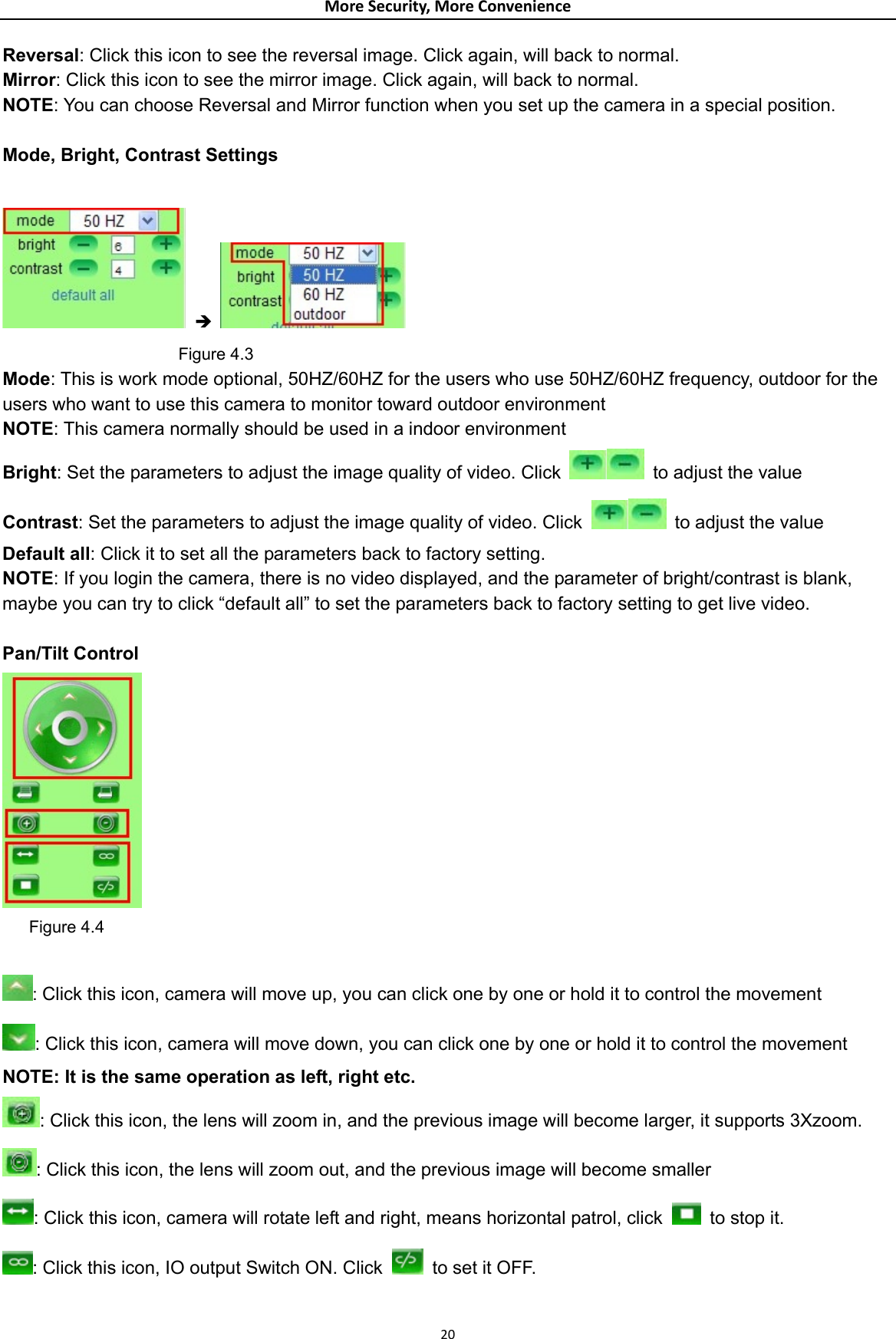 MoreSecurity,MoreConvenienceReversal: Click this icon to see the reversal image. Click again, will back to normal. Mirror: Click this icon to see the mirror image. Click again, will back to normal. NOTE: You can choose Reversal and Mirror function when you set up the camera in a special position.    Mode, Bright, Contrast Settings   Î                       Figure 4.3 Mode: This is work mode optional, 50HZ/60HZ for the users who use 50HZ/60HZ frequency, outdoor for the users who want to use this camera to monitor toward outdoor environment     NOTE: This camera normally should be used in a indoor environment Bright: Set the parameters to adjust the image quality of video. Click    to adjust the value Contrast: Set the parameters to adjust the image quality of video. Click   to adjust the value Default all: Click it to set all the parameters back to factory setting. NOTE: If you login the camera, there is no video displayed, and the parameter of bright/contrast is blank, maybe you can try to click “default all” to set the parameters back to factory setting to get live video.  Pan/Tilt Control         Figure 4.4  : Click this icon, camera will move up, you can click one by one or hold it to control the movement : Click this icon, camera will move down, you can click one by one or hold it to control the movement NOTE: It is the same operation as left, right etc.   : Click this icon, the lens will zoom in, and the previous image will become larger, it supports 3Xzoom. : Click this icon, the lens will zoom out, and the previous image will become smaller : Click this icon, camera will rotate left and right, means horizontal patrol, click    to stop it. : Click this icon, IO output Switch ON. Click    to set it OFF. 20