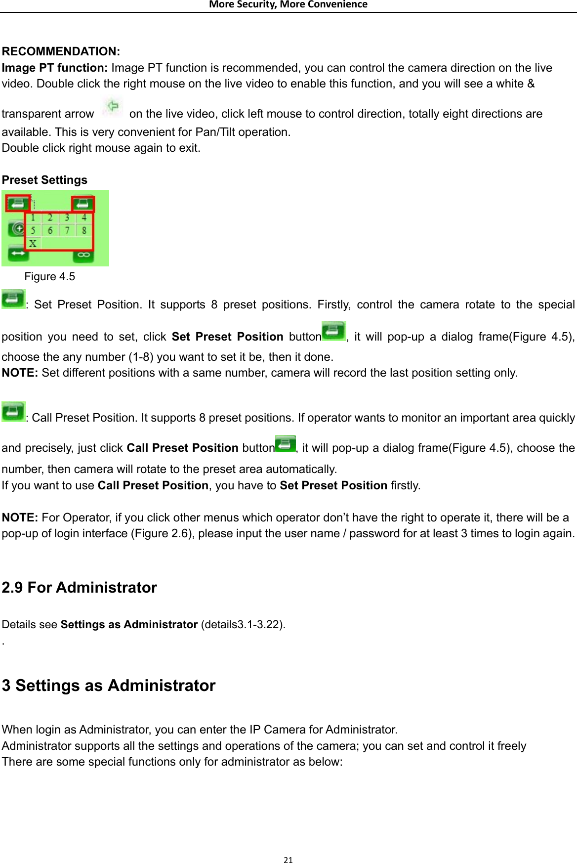 MoreSecurity,MoreConvenience RECOMMENDATION:  Image PT function: Image PT function is recommended, you can control the camera direction on the live video. Double click the right mouse on the live video to enable this function, and you will see a white &amp; transparent arrow    on the live video, click left mouse to control direction, totally eight directions are available. This is very convenient for Pan/Tilt operation.   Double click right mouse again to exit.  Preset Settings      Figure 4.5 :  Set Preset Position. It supports 8 preset positions. Firstly, control the camera rotate to the special position you need to set, click Set Preset Position button , it will pop-up a dialog frame(Figure 4.5), choose the any number (1-8) you want to set it be, then it done. NOTE: Set different positions with a same number, camera will record the last position setting only.  : Call Preset Position. It supports 8 preset positions. If operator wants to monitor an important area quickly and precisely, just click Call Preset Position button , it will pop-up a dialog frame(Figure 4.5), choose the number, then camera will rotate to the preset area automatically. If you want to use Call Preset Position, you have to Set Preset Position firstly.  NOTE: For Operator, if you click other menus which operator don’t have the right to operate it, there will be a pop-up of login interface (Figure 2.6), please input the user name / password for at least 3 times to login again.  2.9 For Administrator Details see Settings as Administrator (details3.1-3.22). . 3 Settings as Administrator When login as Administrator, you can enter the IP Camera for Administrator. Administrator supports all the settings and operations of the camera; you can set and control it freely There are some special functions only for administrator as below: 21