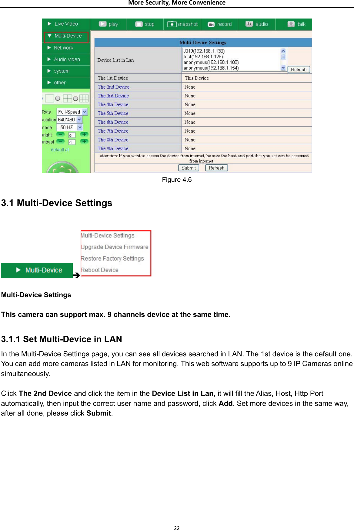 MoreSecurity,MoreConvenience Figure 4.6 3.1 Multi-Device Settings  Î  Multi-Device Settings  This camera can support max. 9 channels device at the same time.  3.1.1 Set Multi-Device in LAN In the Multi-Device Settings page, you can see all devices searched in LAN. The 1st device is the default one. You can add more cameras listed in LAN for monitoring. This web software supports up to 9 IP Cameras online simultaneously.  Click The 2nd Device and click the item in the Device List in Lan, it will fill the Alias, Host, Http Port automatically, then input the correct user name and password, click Add. Set more devices in the same way, after all done, please click Submit. 22