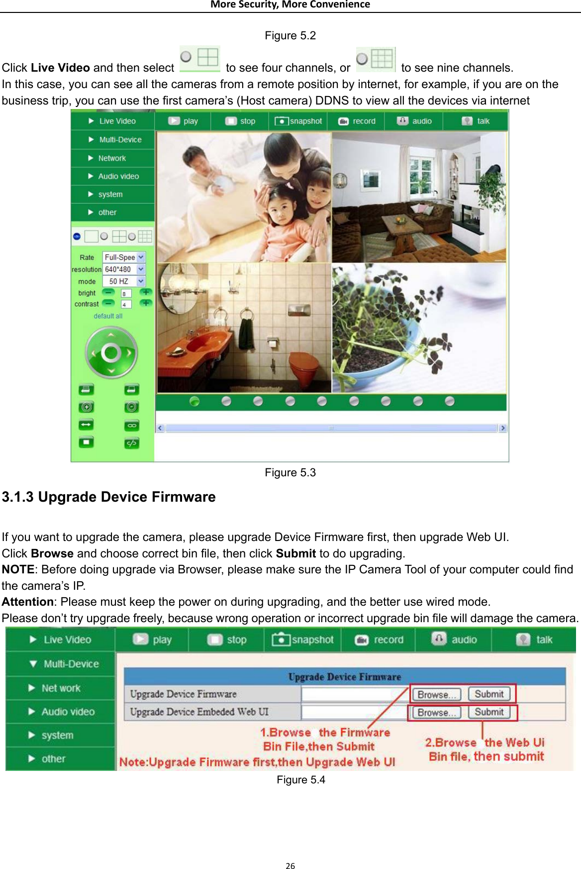 MoreSecurity,MoreConvenienceFigure 5.2 Click Live Video and then select   to see four channels, or    to see nine channels. In this case, you can see all the cameras from a remote position by internet, for example, if you are on the business trip, you can use the first camera’s (Host camera) DDNS to view all the devices via internet  Figure 5.3 3.1.3 Upgrade Device Firmware  If you want to upgrade the camera, please upgrade Device Firmware first, then upgrade Web UI. Click Browse and choose correct bin file, then click Submit to do upgrading. NOTE: Before doing upgrade via Browser, please make sure the IP Camera Tool of your computer could find the camera’s IP.   Attention: Please must keep the power on during upgrading, and the better use wired mode.   Please don’t try upgrade freely, because wrong operation or incorrect upgrade bin file will damage the camera.  Figure 5.4    26