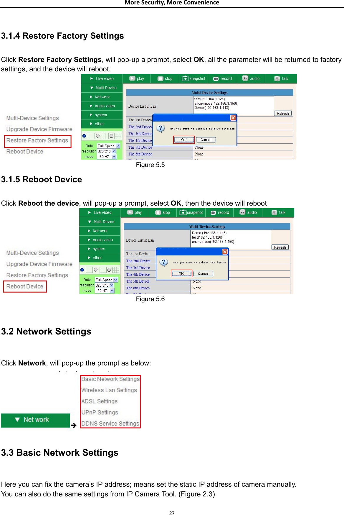 MoreSecurity,MoreConvenience 3.1.4 Restore Factory Settings  Click Restore Factory Settings, will pop-up a prompt, select OK, all the parameter will be returned to factory settings, and the device will reboot.                                             Figure 5.5 3.1.5 Reboot Device  Click Reboot the device, will pop-up a prompt, select OK, then the device will reboot                                            Figure 5.6  3.2 Network Settings  Click Network, will pop-up the prompt as below:  3.3 Basic Network Settings  Here you can fix the camera’s IP address; means set the static IP address of camera manually. You can also do the same settings from IP Camera Tool. (Figure 2.3) 27