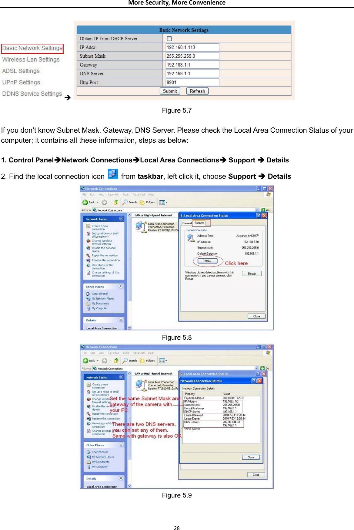 MoreSecurity,MoreConvenienceÎ   Figure 5.7  If you don’t know Subnet Mask, Gateway, DNS Server. Please check the Local Area Connection Status of your computer; it contains all these information, steps as below:  1. Control PanelÎNetwork ConnectionsÎLocal Area ConnectionsÎ Support Î Details 2. Find the local connection icon    from taskbar, left click it, choose Support Î Details  Figure 5.8  Figure 5.9  28