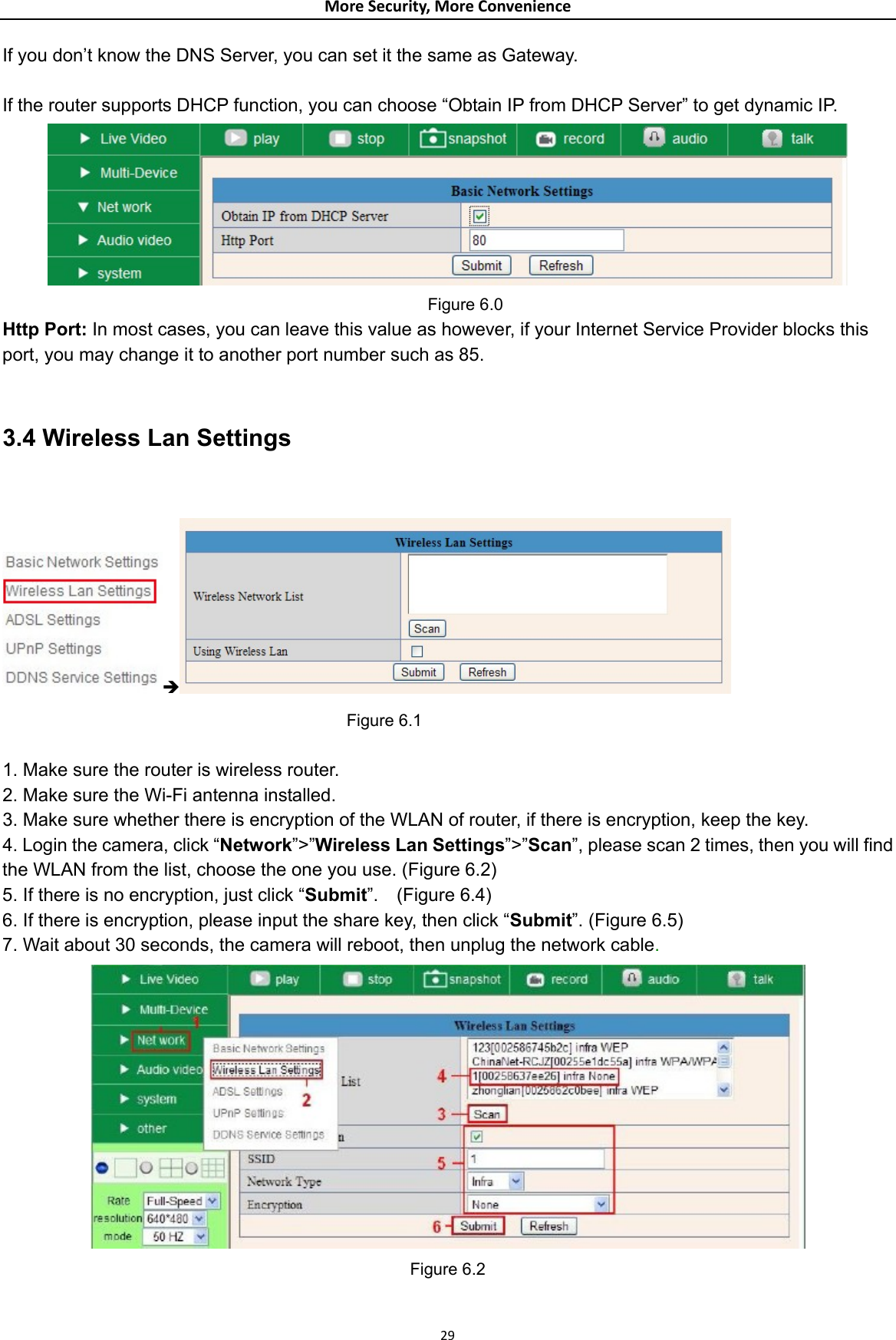 MoreSecurity,MoreConvenienceIf you don’t know the DNS Server, you can set it the same as Gateway.  If the router supports DHCP function, you can choose “Obtain IP from DHCP Server” to get dynamic IP.      Figure 6.0 Http Port: In most cases, you can leave this value as however, if your Internet Service Provider blocks this port, you may change it to another port number such as 85.  3.4 Wireless Lan Settings  Î   Figure 6.1  1. Make sure the router is wireless router. 2. Make sure the Wi-Fi antenna installed. 3. Make sure whether there is encryption of the WLAN of router, if there is encryption, keep the key. 4. Login the camera, click “Network”&gt;”Wireless Lan Settings”&gt;”Scan”, please scan 2 times, then you will find the WLAN from the list, choose the one you use. (Figure 6.2) 5. If there is no encryption, just click “Submit”.  (Figure 6.4) 6. If there is encryption, please input the share key, then click “Submit”. (Figure 6.5) 7. Wait about 30 seconds, the camera will reboot, then unplug the network cable.  Figure 6.2 29