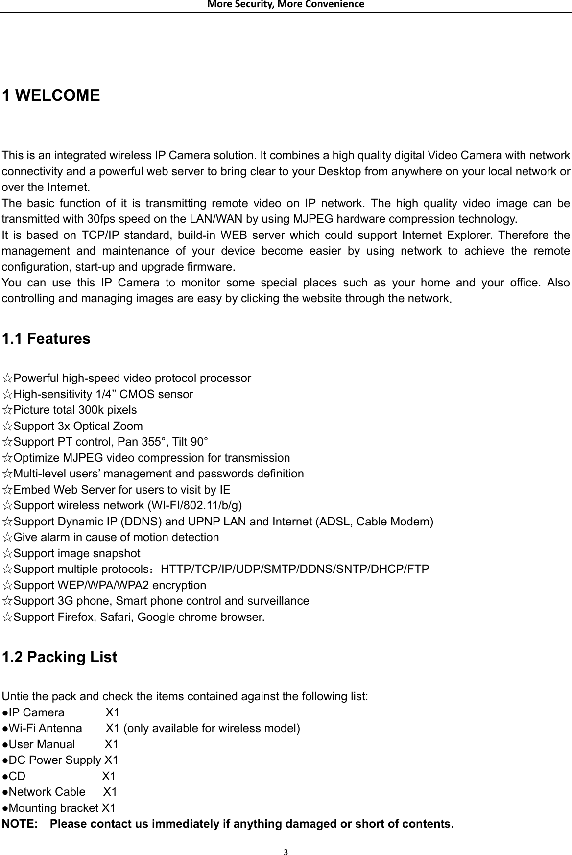 MoreSecurity,MoreConvenience 1 WELCOME  This is an integrated wireless IP Camera solution. It combines a high quality digital Video Camera with network connectivity and a powerful web server to bring clear to your Desktop from anywhere on your local network or over the Internet. The basic function of it is transmitting remote video on IP network. The high quality video image can be transmitted with 30fps speed on the LAN/WAN by using MJPEG hardware compression technology. It is based on TCP/IP standard, build-in WEB server which could support Internet Explorer. Therefore the management and maintenance of your device become easier by using network to achieve the remote configuration, start-up and upgrade firmware. You can use this IP Camera to monitor some special places such as your home and your office. Also controlling and managing images are easy by clicking the website through the network.  1.1 Features  ☆Powerful high-speed video protocol processor ☆High-sensitivity 1/4’’ CMOS sensor ☆Picture total 300k pixels ☆Support 3x Optical Zoom ☆Support PT control, Pan 355°, Tilt 90° ☆Optimize MJPEG video compression for transmission ☆Multi-level users’ management and passwords definition ☆Embed Web Server for users to visit by IE ☆Support wireless network (WI-FI/802.11/b/g) ☆Support Dynamic IP (DDNS) and UPNP LAN and Internet (ADSL, Cable Modem) ☆Give alarm in cause of motion detection ☆Support image snapshot ☆Support multiple protocols：HTTP/TCP/IP/UDP/SMTP/DDNS/SNTP/DHCP/FTP ☆Support WEP/WPA/WPA2 encryption ☆Support 3G phone, Smart phone control and surveillance ☆Support Firefox, Safari, Google chrome browser.  1.2 Packing List  Untie the pack and check the items contained against the following list: ●IP Camera       X1 ●Wi-Fi Antenna        X1 (only available for wireless model) ●User Manual     X1 ●DC Power Supply X1 ●CD             X1 ●Network Cable   X1 ●Mounting bracket X1 NOTE:    Please contact us immediately if anything damaged or short of contents. 3