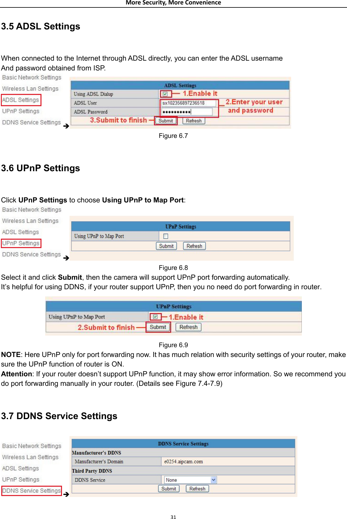 MoreSecurity,MoreConvenience3.5 ADSL Settings  When connected to the Internet through ADSL directly, you can enter the ADSL username And password obtained from ISP. Î Figure 6.7  3.6 UPnP Settings  Click UPnP Settings to choose Using UPnP to Map Port: Î Figure 6.8 Select it and click Submit, then the camera will support UPnP port forwarding automatically. It’s helpful for using DDNS, if your router support UPnP, then you no need do port forwarding in router.  Figure 6.9 NOTE: Here UPnP only for port forwarding now. It has much relation with security settings of your router, make sure the UPnP function of router is ON.   Attention: If your router doesn’t support UPnP function, it may show error information. So we recommend you do port forwarding manually in your router. (Details see Figure 7.4-7.9)  3.7 DDNS Service Settings Î 31