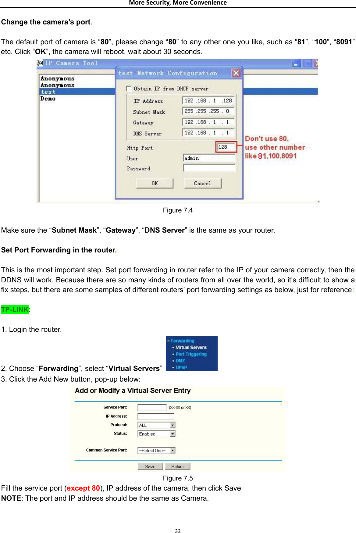 MoreSecurity,MoreConvenienceChange the camera’s port.  The default port of camera is “80”, please change “80” to any other one you like, such as “81”, “100”, “8091” etc. Click “OK”, the camera will reboot, wait about 30 seconds.  Figure 7.4  Make sure the “Subnet Mask”, “Gateway”, “DNS Server” is the same as your router.  Set Port Forwarding in the router.  This is the most important step. Set port forwarding in router refer to the IP of your camera correctly, then the DDNS will work. Because there are so many kinds of routers from all over the world, so it’s difficult to show a fix steps, but there are some samples of different routers’ port forwarding settings as below, just for reference:  TP-LINK:  1. Login the router. 2. Choose “Forwarding”, select “Virtual Servers”   3. Click the Add New button, pop-up below:  Figure 7.5 Fill the service port (except 80), IP address of the camera, then click Save NOTE: The port and IP address should be the same as Camera.  33