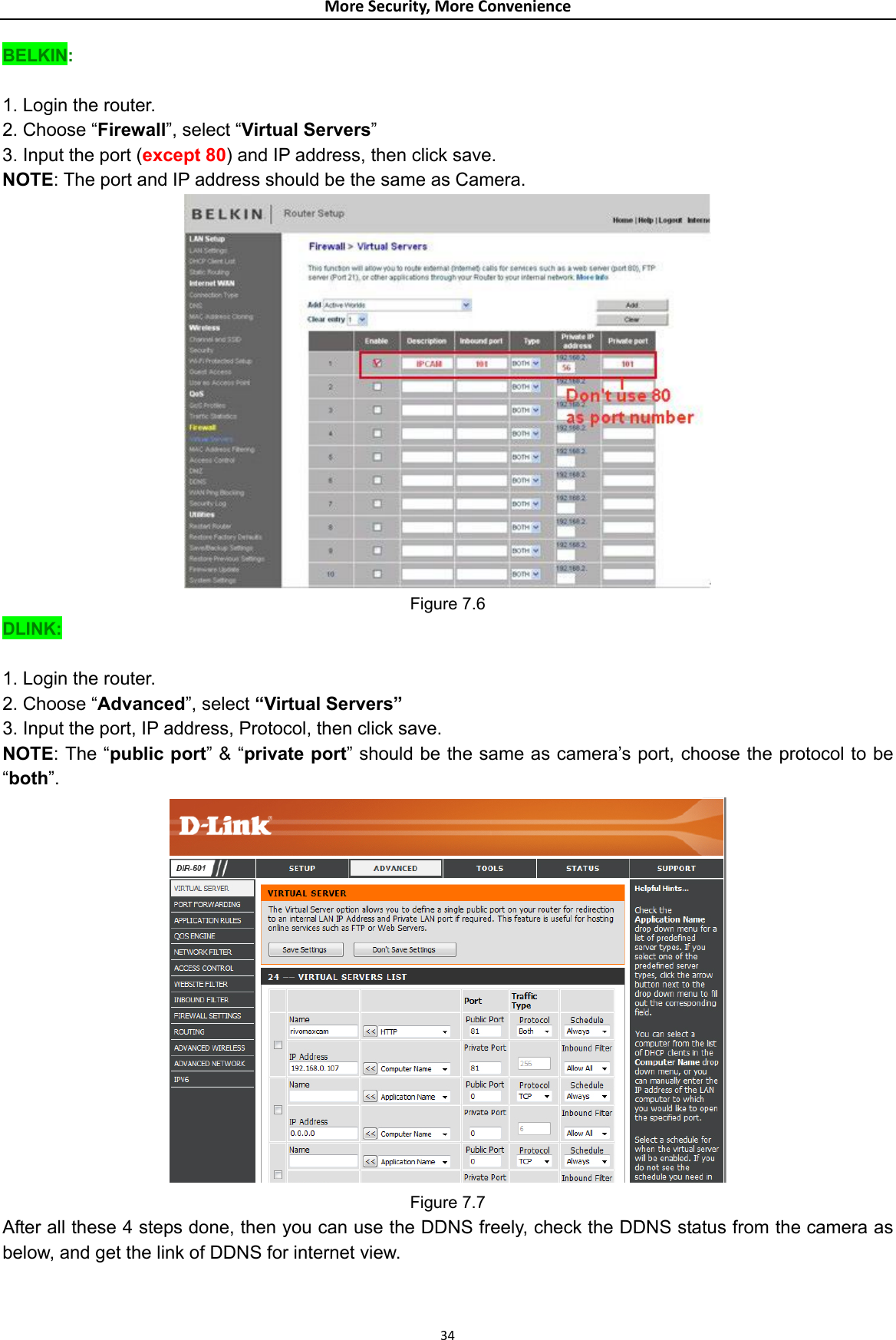 MoreSecurity,MoreConvenienceBELKIN:  1. Login the router. 2. Choose “Firewall”, select “Virtual Servers” 3. Input the port (except 80) and IP address, then click save. NOTE: The port and IP address should be the same as Camera.  Figure 7.6 DLINK:  1. Login the router. 2. Choose “Advanced”, select “Virtual Servers” 3. Input the port, IP address, Protocol, then click save. NOTE: The “public port” &amp; “private port” should be the same as camera’s port, choose the protocol to be “both”.  Figure 7.7 After all these 4 steps done, then you can use the DDNS freely, check the DDNS status from the camera as below, and get the link of DDNS for internet view.  34