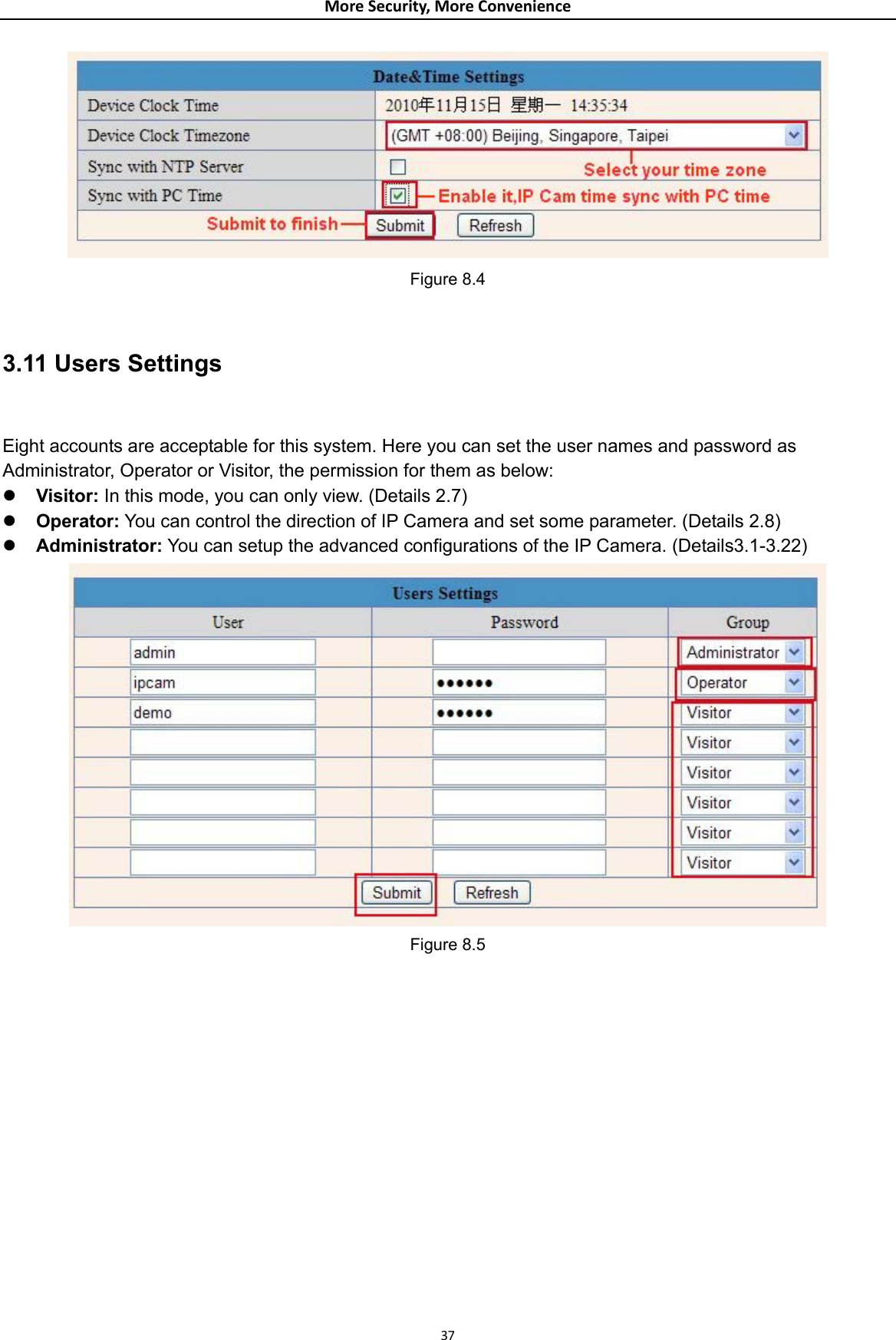 MoreSecurity,MoreConvenience Figure 8.4  3.11 Users Settings  Eight accounts are acceptable for this system. Here you can set the user names and password as Administrator, Operator or Visitor, the permission for them as below: z Visitor: In this mode, you can only view. (Details 2.7) z Operator: You can control the direction of IP Camera and set some parameter. (Details 2.8) z Administrator: You can setup the advanced configurations of the IP Camera. (Details3.1-3.22)  Figure 8.5  37