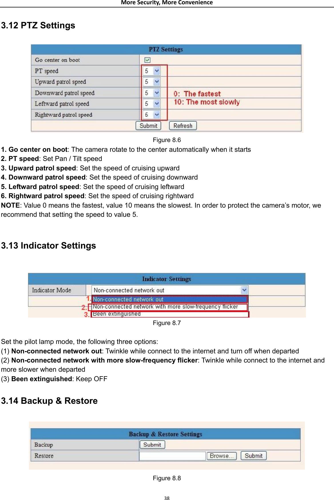 MoreSecurity,MoreConvenience3.12 PTZ Settings  Figure 8.6 1. Go center on boot: The camera rotate to the center automatically when it starts 2. PT speed: Set Pan / Tilt speed 3. Upward patrol speed: Set the speed of cruising upward 4. Downward patrol speed: Set the speed of cruising downward 5. Leftward patrol speed: Set the speed of cruising leftward 6. Rightward patrol speed: Set the speed of cruising rightward NOTE: Value 0 means the fastest, value 10 means the slowest. In order to protect the camera’s motor, we recommend that setting the speed to value 5.  3.13 Indicator Settings   Figure 8.7  Set the pilot lamp mode, the following three options: (1) Non-connected network out: Twinkle while connect to the internet and turn off when departed (2) Non-connected network with more slow-frequency flicker: Twinkle while connect to the internet and more slower when departed (3) Been extinguished: Keep OFF 3.14 Backup &amp; Restore  Figure 8.8 38