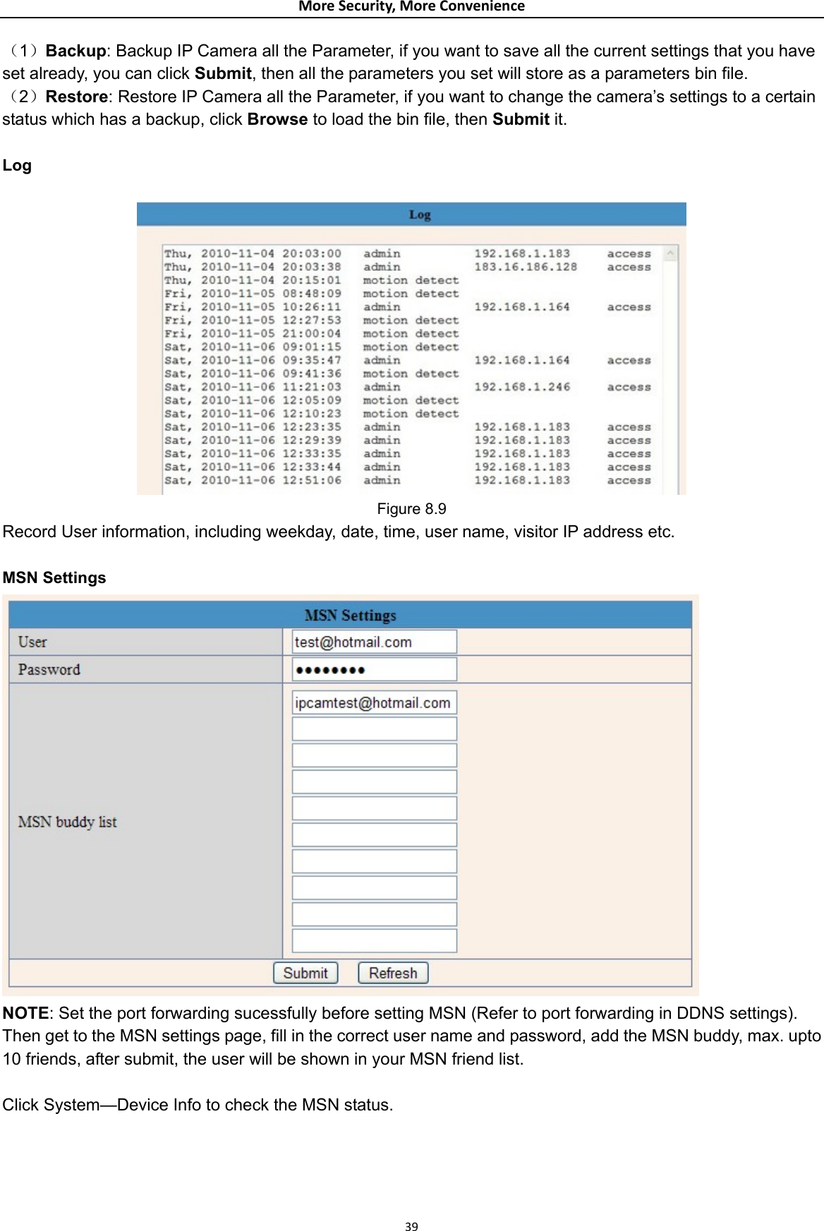 MoreSecurity,MoreConvenience（1）Backup: Backup IP Camera all the Parameter, if you want to save all the current settings that you have set already, you can click Submit, then all the parameters you set will store as a parameters bin file. （2）Restore: Restore IP Camera all the Parameter, if you want to change the camera’s settings to a certain status which has a backup, click Browse to load the bin file, then Submit it.   Log   Figure 8.9 Record User information, including weekday, date, time, user name, visitor IP address etc.  MSN Settings  NOTE: Set the port forwarding sucessfully before setting MSN (Refer to port forwarding in DDNS settings). Then get to the MSN settings page, fill in the correct user name and password, add the MSN buddy, max. upto 10 friends, after submit, the user will be shown in your MSN friend list.  Click System—Device Info to check the MSN status. 39