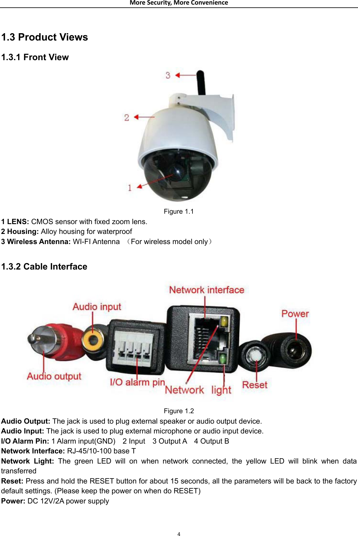 MoreSecurity,MoreConvenience 1.3 Product Views 1.3.1 Front View  Figure 1.1 1 LENS: CMOS sensor with fixed zoom lens. 2 Housing: Alloy housing for waterproof   3 Wireless Antenna: WI-FI Antenna  （For wireless model only）  1.3.2 Cable Interface  Figure 1.2 Audio Output: The jack is used to plug external speaker or audio output device. Audio Input: The jack is used to plug external microphone or audio input device. I/O Alarm Pin: 1 Alarm input(GND)  2 Input  3 Output A  4 Output B Network Interface: RJ-45/10-100 base T Network Light: The green LED will on when network connected, the yellow LED will blink when data transferred Reset: Press and hold the RESET button for about 15 seconds, all the parameters will be back to the factory default settings. (Please keep the power on when do RESET) Power: DC 12V/2A power supply 4