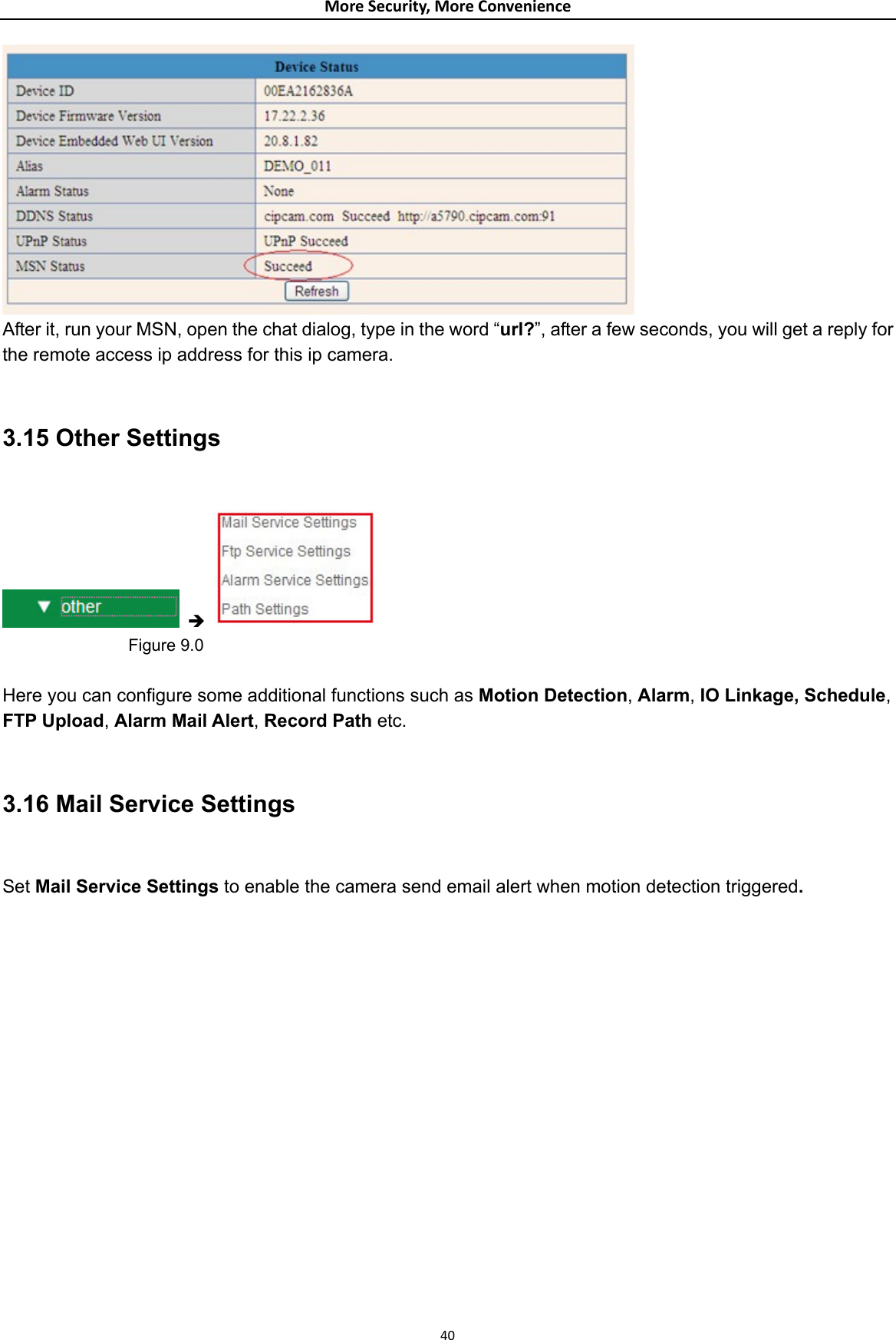 MoreSecurity,MoreConvenience After it, run your MSN, open the chat dialog, type in the word “url?”, after a few seconds, you will get a reply for the remote access ip address for this ip camera.  3.15 Other Settings   Î                  Figure 9.0  Here you can configure some additional functions such as Motion Detection, Alarm, IO Linkage, Schedule, FTP Upload, Alarm Mail Alert, Record Path etc.  3.16 Mail Service Settings      Set Mail Service Settings to enable the camera send email alert when motion detection triggered. 40