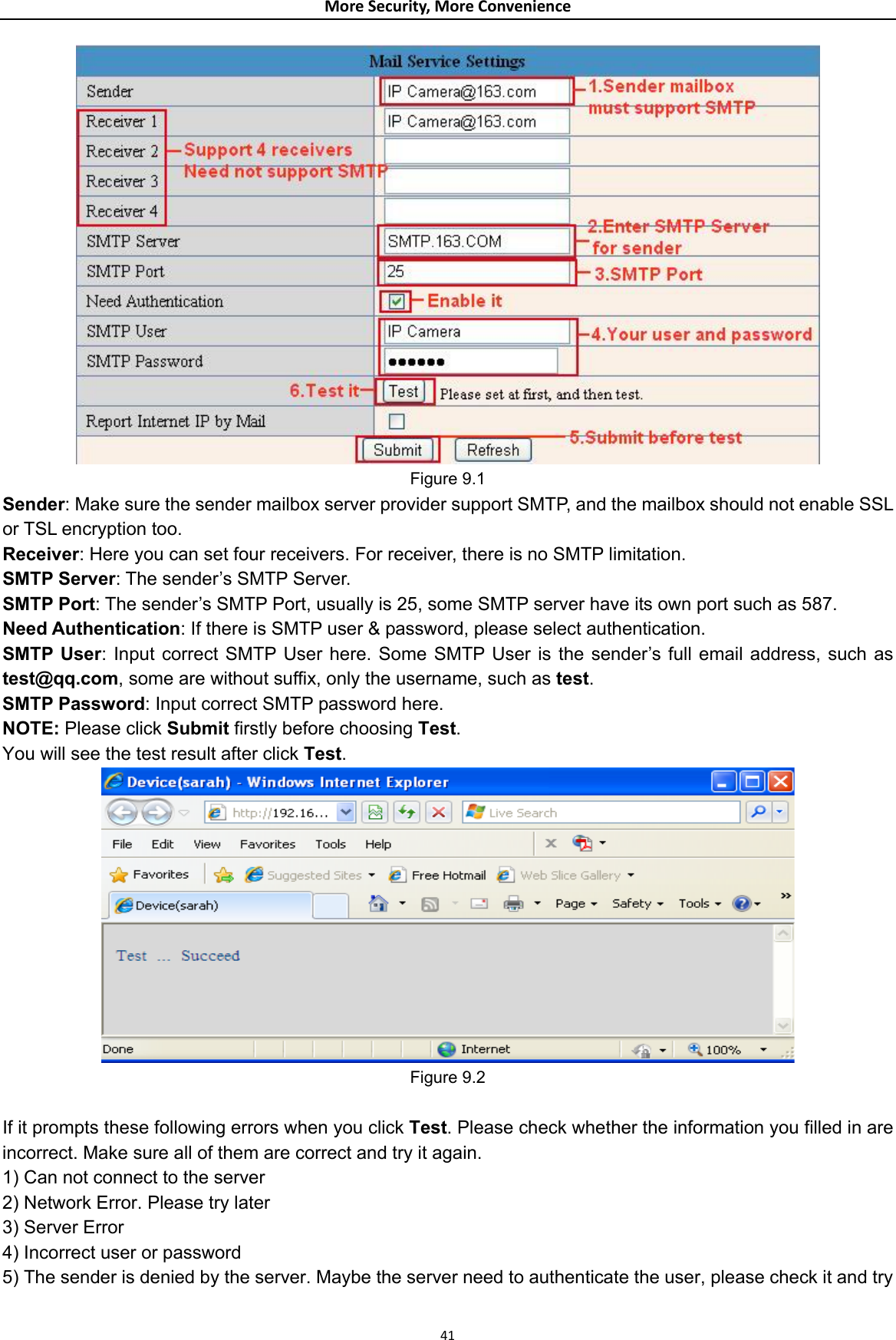 MoreSecurity,MoreConvenience Figure 9.1 Sender: Make sure the sender mailbox server provider support SMTP, and the mailbox should not enable SSL or TSL encryption too. Receiver: Here you can set four receivers. For receiver, there is no SMTP limitation. SMTP Server: The sender’s SMTP Server. SMTP Port: The sender’s SMTP Port, usually is 25, some SMTP server have its own port such as 587. Need Authentication: If there is SMTP user &amp; password, please select authentication. SMTP User: Input correct SMTP User here. Some SMTP User is the sender’s full email address, such as test@qq.com, some are without suffix, only the username, such as test. SMTP Password: Input correct SMTP password here. NOTE: Please click Submit firstly before choosing Test.  You will see the test result after click Test.  Figure 9.2  If it prompts these following errors when you click Test. Please check whether the information you filled in are incorrect. Make sure all of them are correct and try it again.   1) Can not connect to the server   2) Network Error. Please try later   3) Server Error   4) Incorrect user or password   5) The sender is denied by the server. Maybe the server need to authenticate the user, please check it and try 41