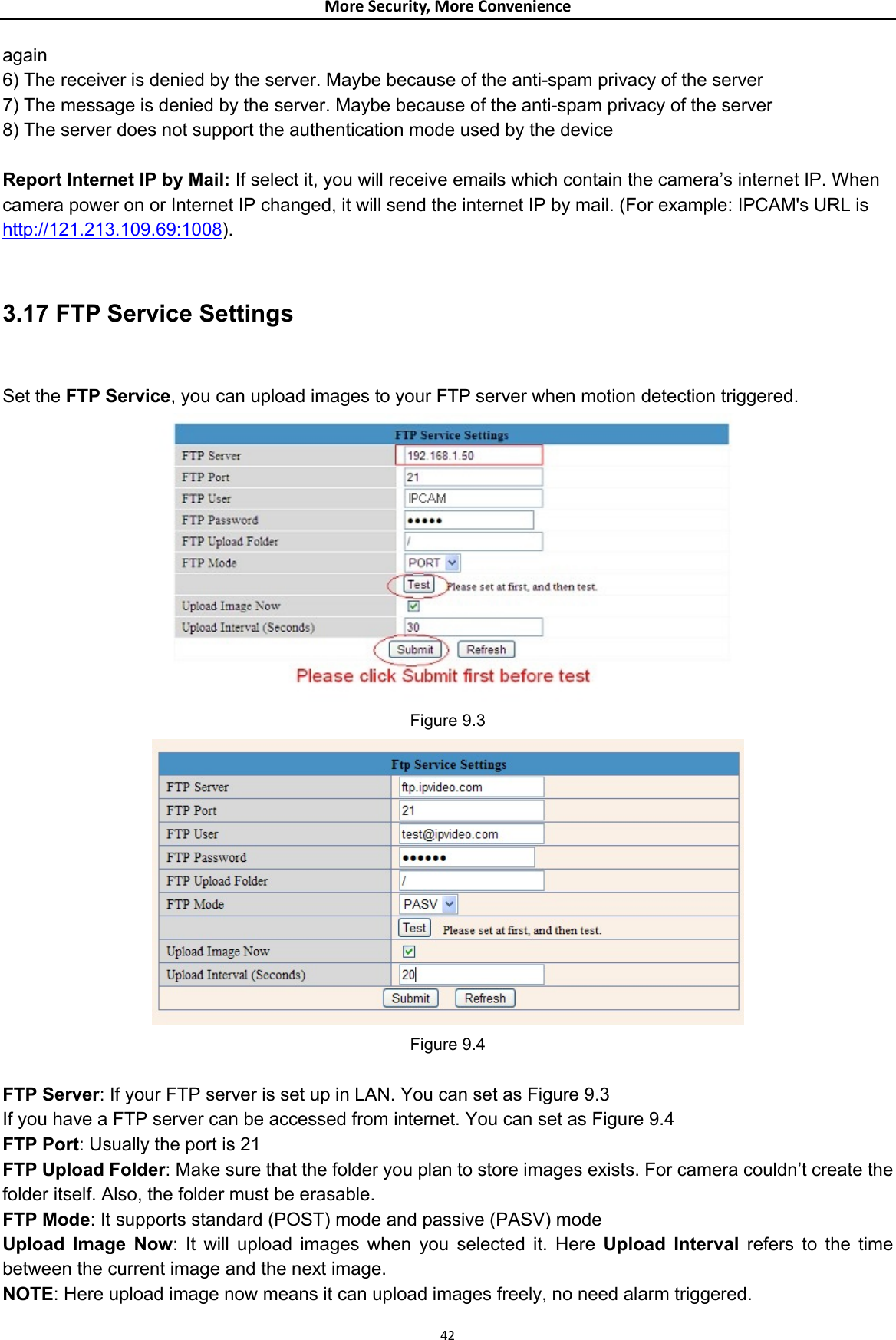 MoreSecurity,MoreConvenienceagain  6) The receiver is denied by the server. Maybe because of the anti-spam privacy of the server   7) The message is denied by the server. Maybe because of the anti-spam privacy of the server   8) The server does not support the authentication mode used by the device    Report Internet IP by Mail: If select it, you will receive emails which contain the camera’s internet IP. When camera power on or Internet IP changed, it will send the internet IP by mail. (For example: IPCAM&apos;s URL is http://121.213.109.69:1008).  3.17 FTP Service Settings   Set the FTP Service, you can upload images to your FTP server when motion detection triggered.  Figure 9.3  Figure 9.4  FTP Server: If your FTP server is set up in LAN. You can set as Figure 9.3 If you have a FTP server can be accessed from internet. You can set as Figure 9.4 FTP Port: Usually the port is 21   FTP Upload Folder: Make sure that the folder you plan to store images exists. For camera couldn’t create the folder itself. Also, the folder must be erasable.   FTP Mode: It supports standard (POST) mode and passive (PASV) mode   Upload Image Now: It will upload images when you selected it. Here Upload Interval refers to the time between the current image and the next image.   NOTE: Here upload image now means it can upload images freely, no need alarm triggered. 42