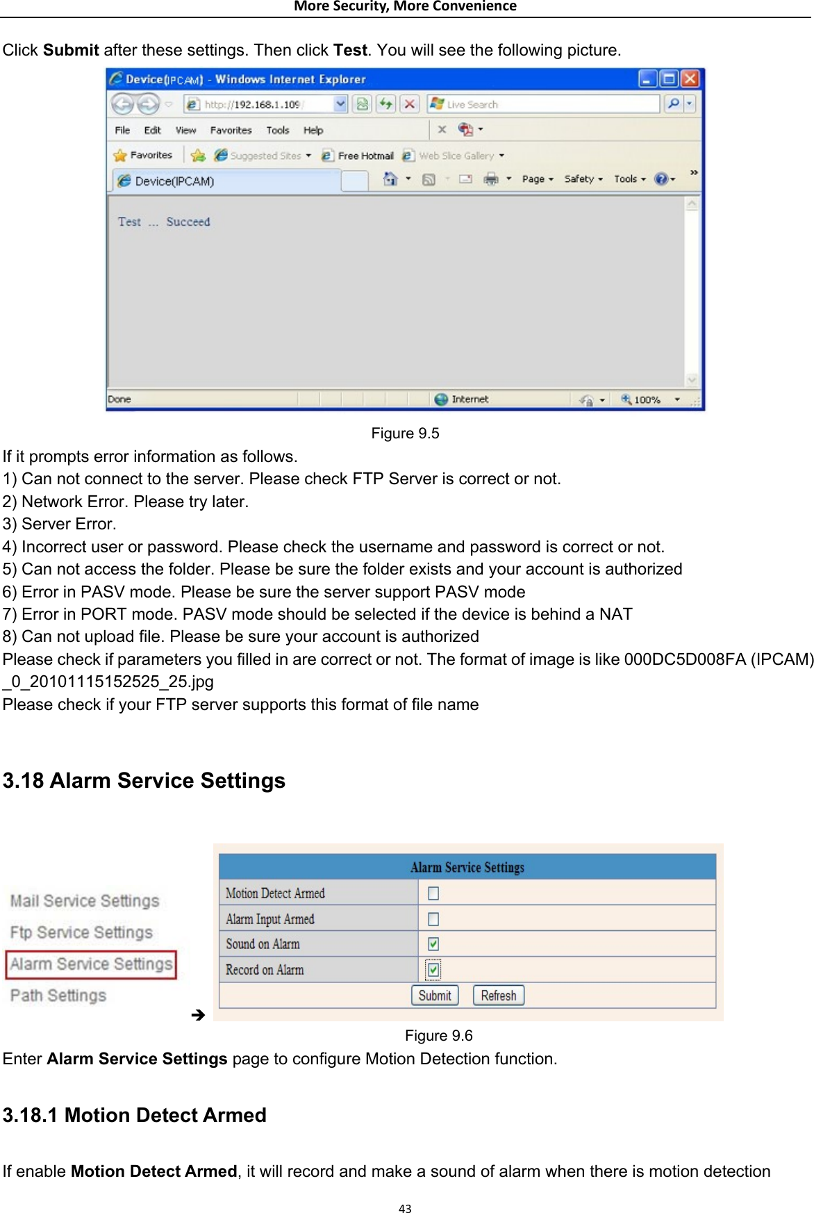 MoreSecurity,MoreConvenienceClick Submit after these settings. Then click Test. You will see the following picture.  Figure 9.5 If it prompts error information as follows.   1) Can not connect to the server. Please check FTP Server is correct or not.   2) Network Error. Please try later.   3) Server Error.   4) Incorrect user or password. Please check the username and password is correct or not. 5) Can not access the folder. Please be sure the folder exists and your account is authorized   6) Error in PASV mode. Please be sure the server support PASV mode   7) Error in PORT mode. PASV mode should be selected if the device is behind a NAT   8) Can not upload file. Please be sure your account is authorized   Please check if parameters you filled in are correct or not. The format of image is like 000DC5D008FA (IPCAM) _0_20101115152525_25.jpg  Please check if your FTP server supports this format of file name    3.18 Alarm Service Settings  Î                                                        Figure 9.6 Enter Alarm Service Settings page to configure Motion Detection function.  3.18.1 Motion Detect Armed  If enable Motion Detect Armed, it will record and make a sound of alarm when there is motion detection 43