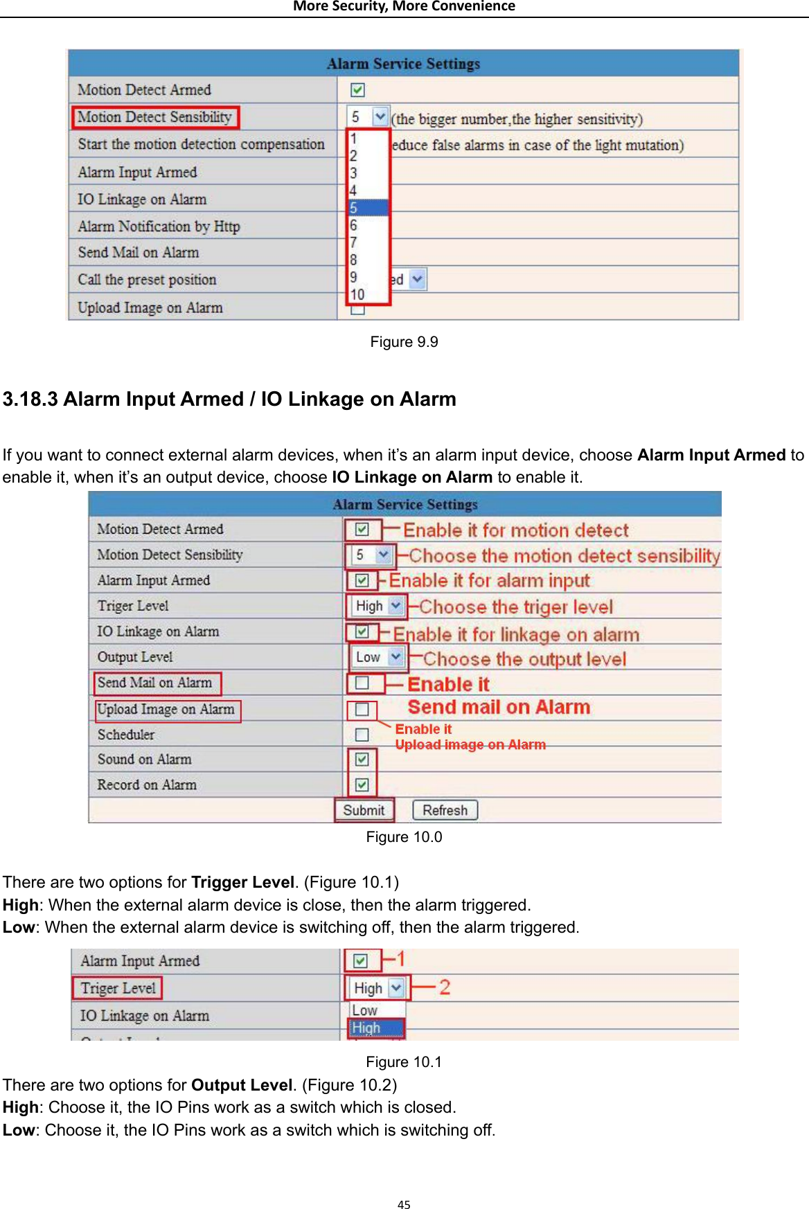 MoreSecurity,MoreConvenience Figure 9.9  3.18.3 Alarm Input Armed / IO Linkage on Alarm  If you want to connect external alarm devices, when it’s an alarm input device, choose Alarm Input Armed to enable it, when it’s an output device, choose IO Linkage on Alarm to enable it.  Figure 10.0  There are two options for Trigger Level. (Figure 10.1) High: When the external alarm device is close, then the alarm triggered. Low: When the external alarm device is switching off, then the alarm triggered.  Figure 10.1 There are two options for Output Level. (Figure 10.2) High: Choose it, the IO Pins work as a switch which is closed. Low: Choose it, the IO Pins work as a switch which is switching off. 45