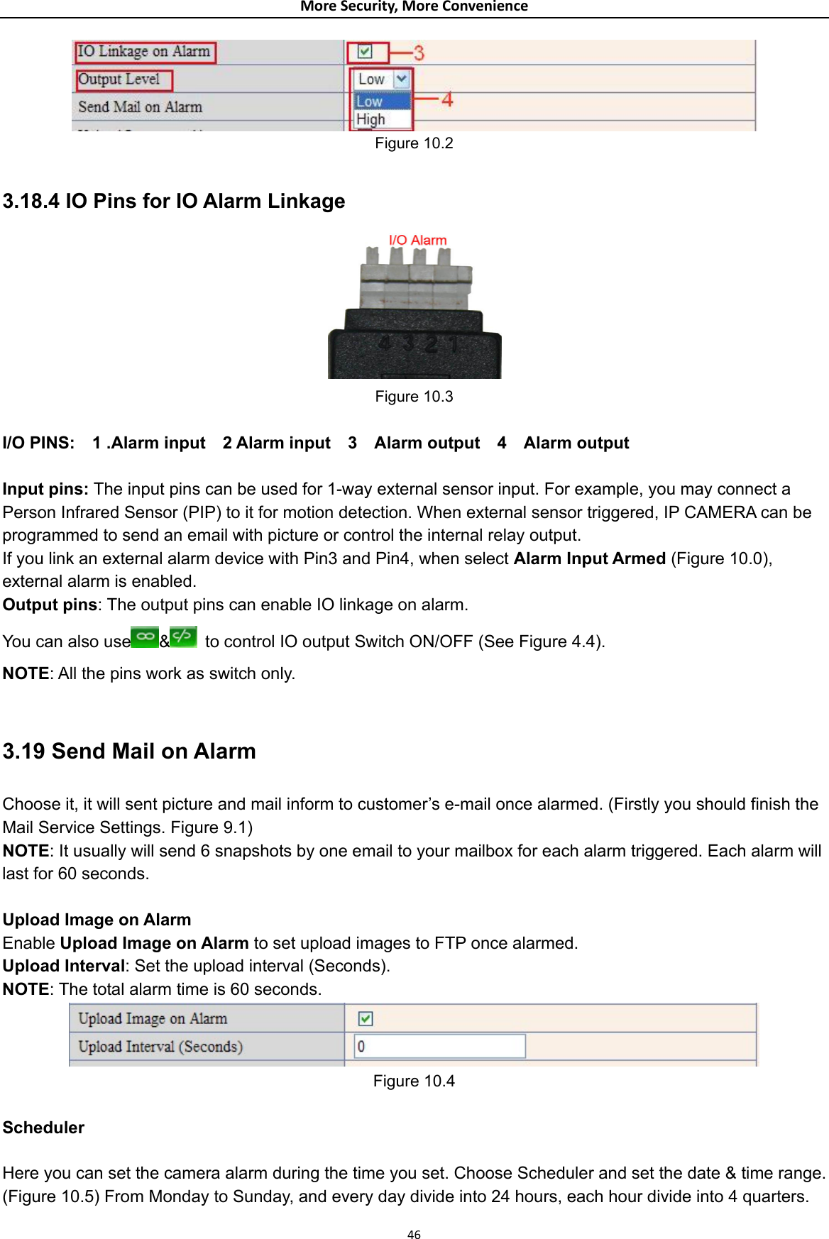 MoreSecurity,MoreConvenience Figure 10.2  3.18.4 IO Pins for IO Alarm Linkage  Figure 10.3  I/O PINS:  1 .Alarm input  2 Alarm input  3  Alarm output  4  Alarm output  Input pins: The input pins can be used for 1-way external sensor input. For example, you may connect a Person Infrared Sensor (PIP) to it for motion detection. When external sensor triggered, IP CAMERA can be programmed to send an email with picture or control the internal relay output. If you link an external alarm device with Pin3 and Pin4, when select Alarm Input Armed (Figure 10.0), external alarm is enabled. Output pins: The output pins can enable IO linkage on alarm. You can also use &amp;  to control IO output Switch ON/OFF (See Figure 4.4). NOTE: All the pins work as switch only.  3.19 Send Mail on Alarm Choose it, it will sent picture and mail inform to customer’s e-mail once alarmed. (Firstly you should finish the Mail Service Settings. Figure 9.1) NOTE: It usually will send 6 snapshots by one email to your mailbox for each alarm triggered. Each alarm will last for 60 seconds.  Upload Image on Alarm Enable Upload Image on Alarm to set upload images to FTP once alarmed. Upload Interval: Set the upload interval (Seconds). NOTE: The total alarm time is 60 seconds.  Figure 10.4  Scheduler  Here you can set the camera alarm during the time you set. Choose Scheduler and set the date &amp; time range. (Figure 10.5) From Monday to Sunday, and every day divide into 24 hours, each hour divide into 4 quarters. 46