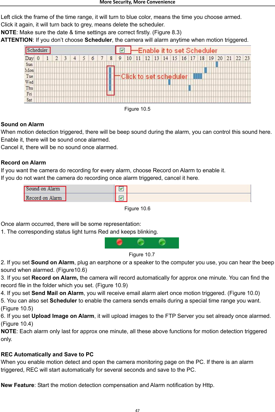 MoreSecurity,MoreConvenienceLeft click the frame of the time range, it will turn to blue color, means the time you choose armed. Click it again, it will turn back to grey, means delete the scheduler. NOTE: Make sure the date &amp; time settings are correct firstly. (Figure 8.3) ATTENTION: If you don’t choose Scheduler, the camera will alarm anytime when motion triggered.  Figure 10.5  Sound on Alarm When motion detection triggered, there will be beep sound during the alarm, you can control this sound here. Enable it, there will be sound once alarmed. Cancel it, there will be no sound once alarmed.  Record on Alarm If you want the camera do recording for every alarm, choose Record on Alarm to enable it. If you do not want the camera do recording once alarm triggered, cancel it here.  Figure 10.6  Once alarm occurred, there will be some representation: 1. The corresponding status light turns Red and keeps blinking.  Figure 10.7 2. If you set Sound on Alarm, plug an earphone or a speaker to the computer you use, you can hear the beep sound when alarmed. (Figure10.6) 3. If you set Record on Alarm, the camera will record automatically for approx one minute. You can find the record file in the folder which you set. (Figure 10.9) 4. If you set Send Mail on Alarm, you will receive email alarm alert once motion triggered. (Figure 10.0) 5. You can also set Scheduler to enable the camera sends emails during a special time range you want. (Figure 10.5) 6. If you set Upload Image on Alarm, it will upload images to the FTP Server you set already once alarmed. (Figure 10.4) NOTE: Each alarm only last for approx one minute, all these above functions for motion detection triggered only.  REC Automatically and Save to PC When you enable motion detect and open the camera monitoring page on the PC. If there is an alarm triggered, REC will start automatically for several seconds and save to the PC.  New Feature: Start the motion detection compensation and Alarm notification by Http.  47