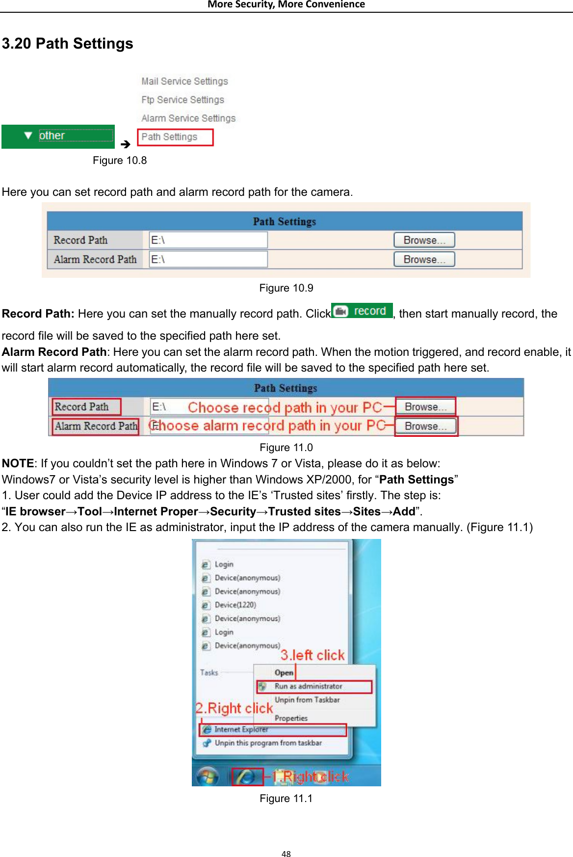 MoreSecurity,MoreConvenience3.20 Path Settings  Î                    Figure 10.8  Here you can set record path and alarm record path for the camera.  Figure 10.9 Record Path: Here you can set the manually record path. Click , then start manually record, the record file will be saved to the specified path here set. Alarm Record Path: Here you can set the alarm record path. When the motion triggered, and record enable, it will start alarm record automatically, the record file will be saved to the specified path here set.  Figure 11.0 NOTE: If you couldn’t set the path here in Windows 7 or Vista, please do it as below: Windows7 or Vista’s security level is higher than Windows XP/2000, for “Path Settings” 1. User could add the Device IP address to the IE’s ‘Trusted sites’ firstly. The step is:   “IE browser→Tool→Internet Proper→Security→Trusted sites→Sites→Add”. 2. You can also run the IE as administrator, input the IP address of the camera manually. (Figure 11.1)  Figure 11.1  48