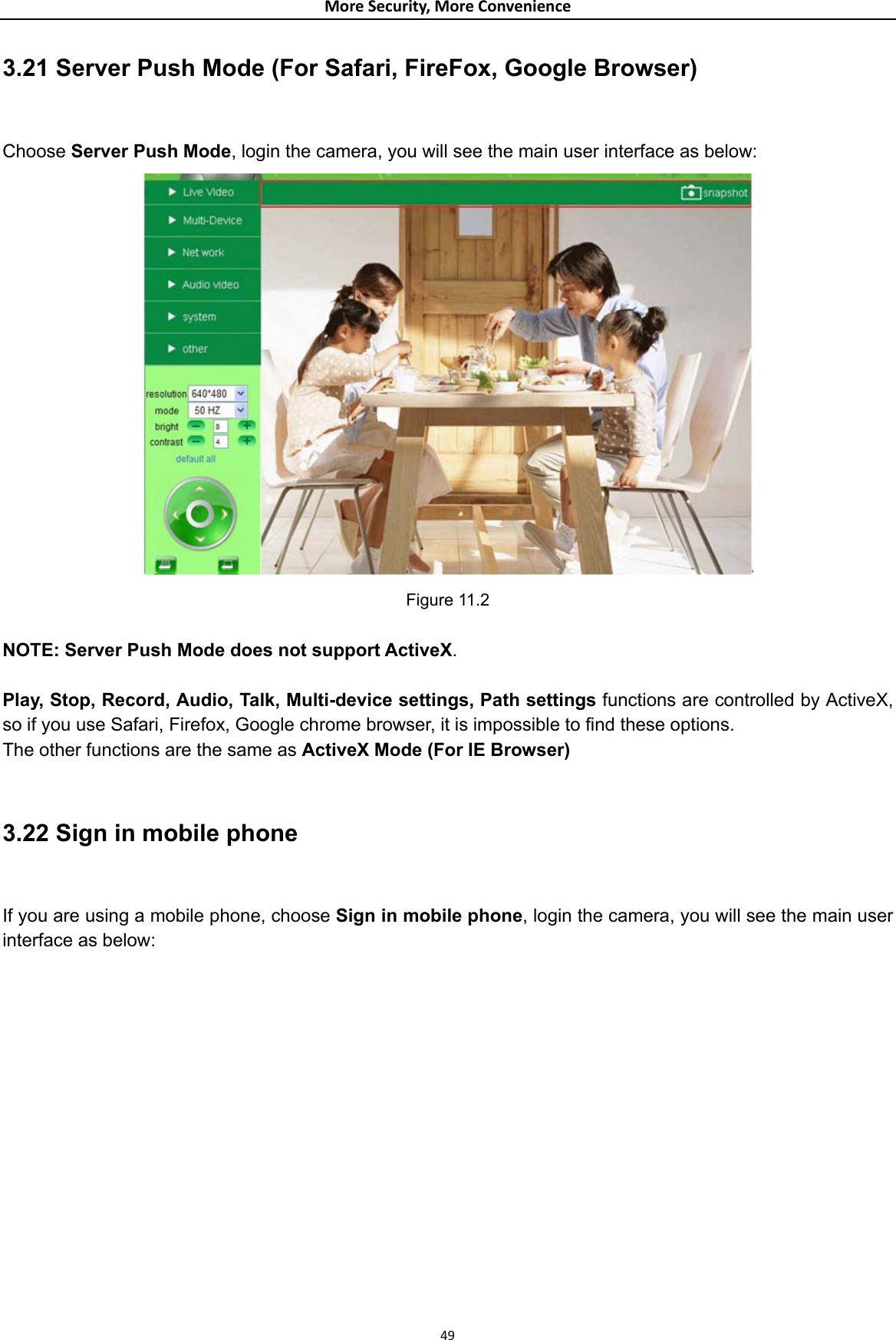 MoreSecurity,MoreConvenience3.21 Server Push Mode (For Safari, FireFox, Google Browser)  Choose Server Push Mode, login the camera, you will see the main user interface as below:  Figure 11.2  NOTE: Server Push Mode does not support ActiveX.   Play, Stop, Record, Audio, Talk, Multi-device settings, Path settings functions are controlled by ActiveX, so if you use Safari, Firefox, Google chrome browser, it is impossible to find these options. The other functions are the same as ActiveX Mode (For IE Browser)   3.22 Sign in mobile phone  If you are using a mobile phone, choose Sign in mobile phone, login the camera, you will see the main user interface as below: 49