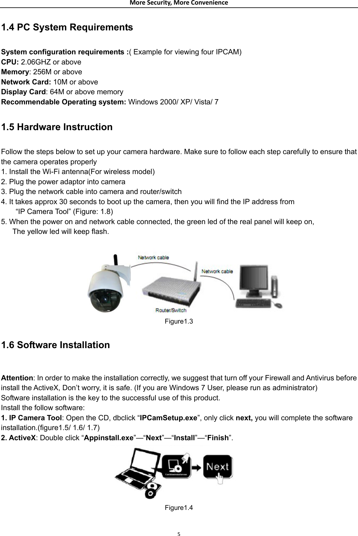 MoreSecurity,MoreConvenience1.4 PC System Requirements  System configuration requirements :( Example for viewing four IPCAM) CPU: 2.06GHZ or above   Memory: 256M or above Network Card: 10M or above   Display Card: 64M or above memory Recommendable Operating system: Windows 2000/ XP/ Vista/ 7  1.5 Hardware Instruction  Follow the steps below to set up your camera hardware. Make sure to follow each step carefully to ensure that the camera operates properly 1. Install the Wi-Fi antenna(For wireless model) 2. Plug the power adaptor into camera 3. Plug the network cable into camera and router/switch 4. It takes approx 30 seconds to boot up the camera, then you will find the IP address from   “IP Camera Tool” (Figure: 1.8) 5. When the power on and network cable connected, the green led of the real panel will keep on, The yellow led will keep flash.  Figure1.3 1.6 Software Installation  Attention: In order to make the installation correctly, we suggest that turn off your Firewall and Antivirus before install the ActiveX, Don’t worry, it is safe. (If you are Windows 7 User, please run as administrator) Software installation is the key to the successful use of this product. Install the follow software: 1. IP Camera Tool: Open the CD, dbclick “IPCamSetup.exe”, only click next, you will complete the software installation.(figure1.5/ 1.6/ 1.7) 2. ActiveX: Double click “Appinstall.exe”—“Next”—“Install”—“Finish”.  Figure1.4 5