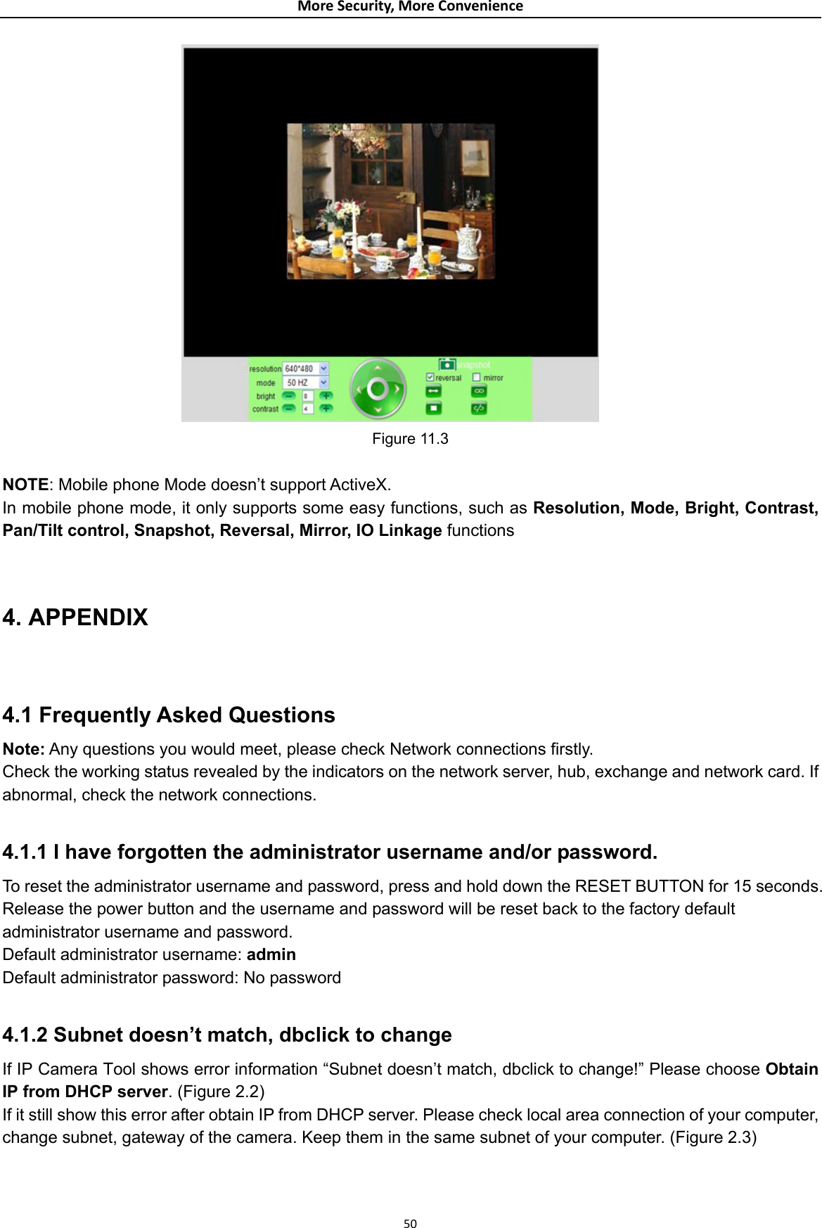 MoreSecurity,MoreConvenience Figure 11.3  NOTE: Mobile phone Mode doesn’t support ActiveX. In mobile phone mode, it only supports some easy functions, such as Resolution, Mode, Bright, Contrast, Pan/Tilt control, Snapshot, Reversal, Mirror, IO Linkage functions  4. APPENDIX  4.1 Frequently Asked Questions Note: Any questions you would meet, please check Network connections firstly. Check the working status revealed by the indicators on the network server, hub, exchange and network card. If abnormal, check the network connections.  4.1.1 I have forgotten the administrator username and/or password. To reset the administrator username and password, press and hold down the RESET BUTTON for 15 seconds. Release the power button and the username and password will be reset back to the factory default administrator username and password.   Default administrator username: admin Default administrator password: No password  4.1.2 Subnet doesn’t match, dbclick to change   If IP Camera Tool shows error information “Subnet doesn’t match, dbclick to change!” Please choose Obtain IP from DHCP server. (Figure 2.2)  If it still show this error after obtain IP from DHCP server. Please check local area connection of your computer, change subnet, gateway of the camera. Keep them in the same subnet of your computer. (Figure 2.3)  50