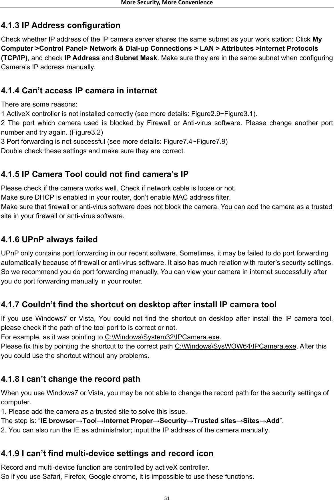 MoreSecurity,MoreConvenience4.1.3 IP Address configuration   Check whether IP address of the IP camera server shares the same subnet as your work station: Click My Computer &gt;Control Panel&gt; Network &amp; Dial-up Connections &gt; LAN &gt; Attributes &gt;Internet Protocols (TCP/IP), and check IP Address and Subnet Mask. Make sure they are in the same subnet when configuring Camera’s IP address manually.  4.1.4 Can’t access IP camera in internet  There are some reasons:   1 ActiveX controller is not installed correctly (see more details: Figure2.9~Figure3.1).   2 The port which camera used is blocked by Firewall or Anti-virus software. Please change another port number and try again. (Figure3.2)   3 Port forwarding is not successful (see more details: Figure7.4~Figure7.9)  Double check these settings and make sure they are correct.  4.1.5 IP Camera Tool could not find camera’s IP   Please check if the camera works well. Check if network cable is loose or not.   Make sure DHCP is enabled in your router, don’t enable MAC address filter.   Make sure that firewall or anti-virus software does not block the camera. You can add the camera as a trusted site in your firewall or anti-virus software.  4.1.6 UPnP always failed   UPnP only contains port forwarding in our recent software. Sometimes, it may be failed to do port forwarding automatically because of firewall or anti-virus software. It also has much relation with router’s security settings. So we recommend you do port forwarding manually. You can view your camera in internet successfully after you do port forwarding manually in your router.  4.1.7 Couldn’t find the shortcut on desktop after install IP camera tool   If you use Windows7 or Vista, You could not find the shortcut on desktop after install the IP camera tool, please check if the path of the tool port to is correct or not.   For example, as it was pointing to C:\Windows\System32\IPCamera.exe.  Please fix this by pointing the shortcut to the correct path C:\Windows\SysWOW64\IPCamera.exe. After this you could use the shortcut without any problems.  4.1.8 I can’t change the record path   When you use Windows7 or Vista, you may be not able to change the record path for the security settings of computer.  1. Please add the camera as a trusted site to solve this issue.   The step is: “IE browser→Tool→Internet Proper→Security→Trusted sites→Sites→Add”. 2. You can also run the IE as administrator; input the IP address of the camera manually.  4.1.9 I can’t find multi-device settings and record icon   Record and multi-device function are controlled by activeX controller.   So if you use Safari, Firefox, Google chrome, it is impossible to use these functions. 51