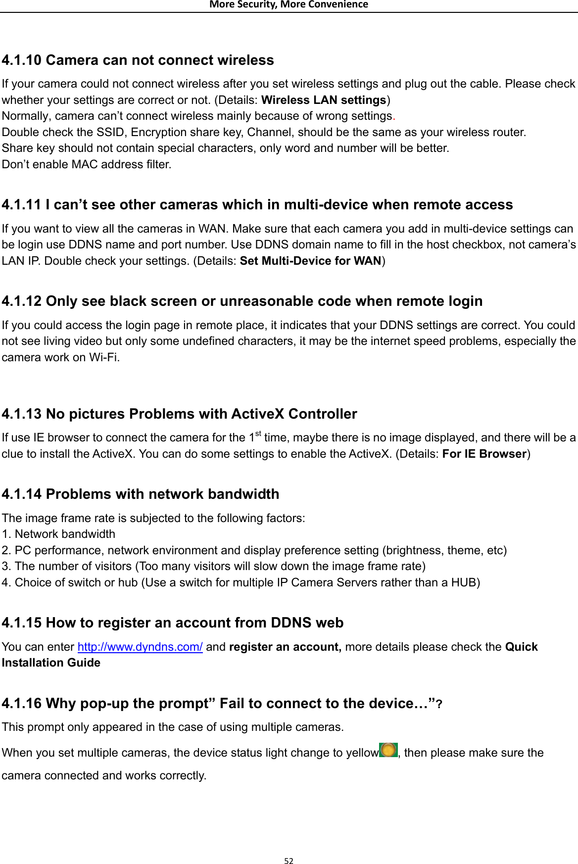 MoreSecurity,MoreConvenience 4.1.10 Camera can not connect wireless   If your camera could not connect wireless after you set wireless settings and plug out the cable. Please check whether your settings are correct or not. (Details: Wireless LAN settings)  Normally, camera can’t connect wireless mainly because of wrong settings.  Double check the SSID, Encryption share key, Channel, should be the same as your wireless router. Share key should not contain special characters, only word and number will be better.   Don’t enable MAC address filter.  4.1.11 I can’t see other cameras which in multi-device when remote access   If you want to view all the cameras in WAN. Make sure that each camera you add in multi-device settings can be login use DDNS name and port number. Use DDNS domain name to fill in the host checkbox, not camera’s LAN IP. Double check your settings. (Details: Set Multi-Device for WAN)  4.1.12 Only see black screen or unreasonable code when remote login   If you could access the login page in remote place, it indicates that your DDNS settings are correct. You could not see living video but only some undefined characters, it may be the internet speed problems, especially the camera work on Wi-Fi.   4.1.13 No pictures Problems with ActiveX Controller If use IE browser to connect the camera for the 1st time, maybe there is no image displayed, and there will be a clue to install the ActiveX. You can do some settings to enable the ActiveX. (Details: For IE Browser)  4.1.14 Problems with network bandwidth The image frame rate is subjected to the following factors:   1. Network bandwidth 2. PC performance, network environment and display preference setting (brightness, theme, etc)   3. The number of visitors (Too many visitors will slow down the image frame rate) 4. Choice of switch or hub (Use a switch for multiple IP Camera Servers rather than a HUB)  4.1.15 How to register an account from DDNS web You can enter http://www.dyndns.com/ and register an account, more details please check the Quick Installation Guide   4.1.16 Why pop-up the prompt” Fail to connect to the device…”? This prompt only appeared in the case of using multiple cameras. When you set multiple cameras, the device status light change to yellow , then please make sure the camera connected and works correctly.  52