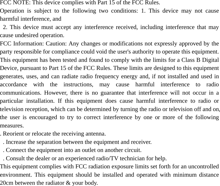 FCC NOTE: This device complies with Part 15 of the FCC Rules.   Operation is subject to the following two conditions: 1. This device may not cause harmful interference, and  2. This device must accept any interference received, including interference that may cause undesired operation.   FCC Information: Caution: Any changes or modifications not expressly approved by the party responsible for compliance could void the user&apos;s authority to operate this equipment. This equipment has been tested and found to comply with the limits for a Class B Digital Device, pursuant to Part 15 of the FCC Rules. These limits are designed to this equipment generates, uses, and can radiate radio frequency energy and, if not installed and used in accordance with the instructions, may cause harmful interference to radio communications. However, there is no guarantee that interference will not occur in a particular installation. If this equipment does cause harmful interference to radio or television reception, which can be determined by turning the radio or television off and on, the user is encouraged to try to correct interference by one or more of the following measures.  . Reorient or relocate the receiving antenna.   . Increase the separation between the equipment and receiver.   . Connect the equipment into an outlet on another circuit.   . Consult the dealer or an experienced radio/TV technician for help.   This equipment complies with FCC radiation exposure limits set forth for an uncontrolled environment. This equipment should be installed and operated with minimum distance 20cm between the radiator &amp; your body. 