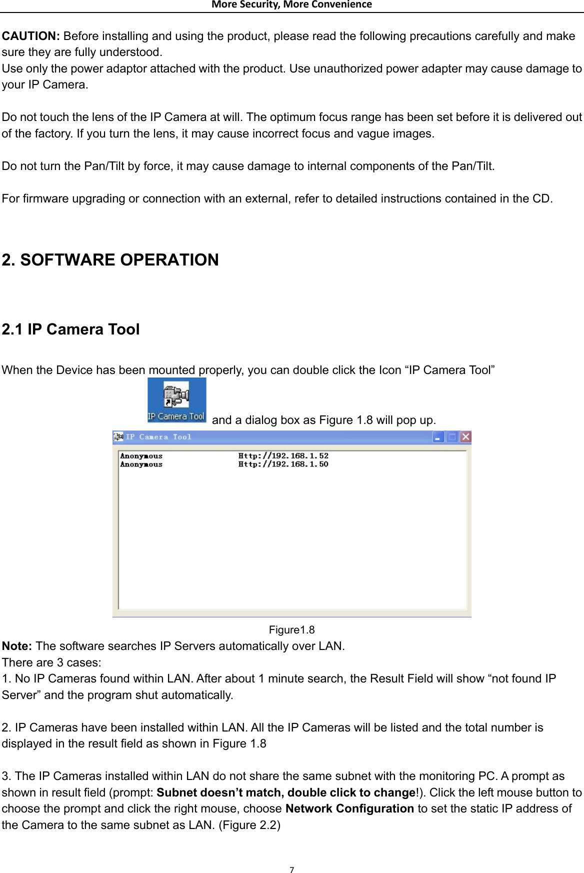 MoreSecurity,MoreConvenienceCAUTION: Before installing and using the product, please read the following precautions carefully and make sure they are fully understood. Use only the power adaptor attached with the product. Use unauthorized power adapter may cause damage to your IP Camera.    Do not touch the lens of the IP Camera at will. The optimum focus range has been set before it is delivered out of the factory. If you turn the lens, it may cause incorrect focus and vague images.  Do not turn the Pan/Tilt by force, it may cause damage to internal components of the Pan/Tilt.  For firmware upgrading or connection with an external, refer to detailed instructions contained in the CD.  2. SOFTWARE OPERATION  2.1 IP Camera Tool  When the Device has been mounted properly, you can double click the Icon “IP Camera Tool”   and a dialog box as Figure 1.8 will pop up.                Figure1.8 Note: The software searches IP Servers automatically over LAN. There are 3 cases: 1. No IP Cameras found within LAN. After about 1 minute search, the Result Field will show “not found IP Server” and the program shut automatically.  2. IP Cameras have been installed within LAN. All the IP Cameras will be listed and the total number is displayed in the result field as shown in Figure 1.8  3. The IP Cameras installed within LAN do not share the same subnet with the monitoring PC. A prompt as shown in result field (prompt: Subnet doesn’t match, double click to change!). Click the left mouse button to choose the prompt and click the right mouse, choose Network Configuration to set the static IP address of the Camera to the same subnet as LAN. (Figure 2.2)  7