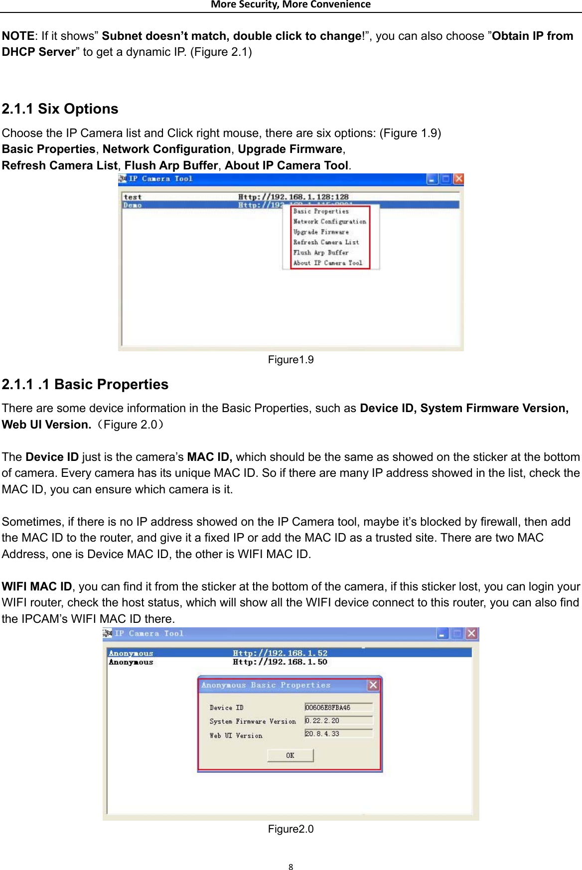 MoreSecurity,MoreConvenienceNOTE: If it shows” Subnet doesn’t match, double click to change!”, you can also choose ”Obtain IP from DHCP Server” to get a dynamic IP. (Figure 2.1)   2.1.1 Six Options Choose the IP Camera list and Click right mouse, there are six options: (Figure 1.9) Basic Properties, Network Configuration, Upgrade Firmware, Refresh Camera List, Flush Arp Buffer, About IP Camera Tool.          Figure1.9 2.1.1 .1 Basic Properties There are some device information in the Basic Properties, such as Device ID, System Firmware Version, Web UI Version.（Figure 2.0）  The Device ID just is the camera’s MAC ID, which should be the same as showed on the sticker at the bottom of camera. Every camera has its unique MAC ID. So if there are many IP address showed in the list, check the MAC ID, you can ensure which camera is it.  Sometimes, if there is no IP address showed on the IP Camera tool, maybe it’s blocked by firewall, then add the MAC ID to the router, and give it a fixed IP or add the MAC ID as a trusted site. There are two MAC Address, one is Device MAC ID, the other is WIFI MAC ID.    WIFI MAC ID, you can find it from the sticker at the bottom of the camera, if this sticker lost, you can login your WIFI router, check the host status, which will show all the WIFI device connect to this router, you can also find the IPCAM’s WIFI MAC ID there.  Figure2.0 8