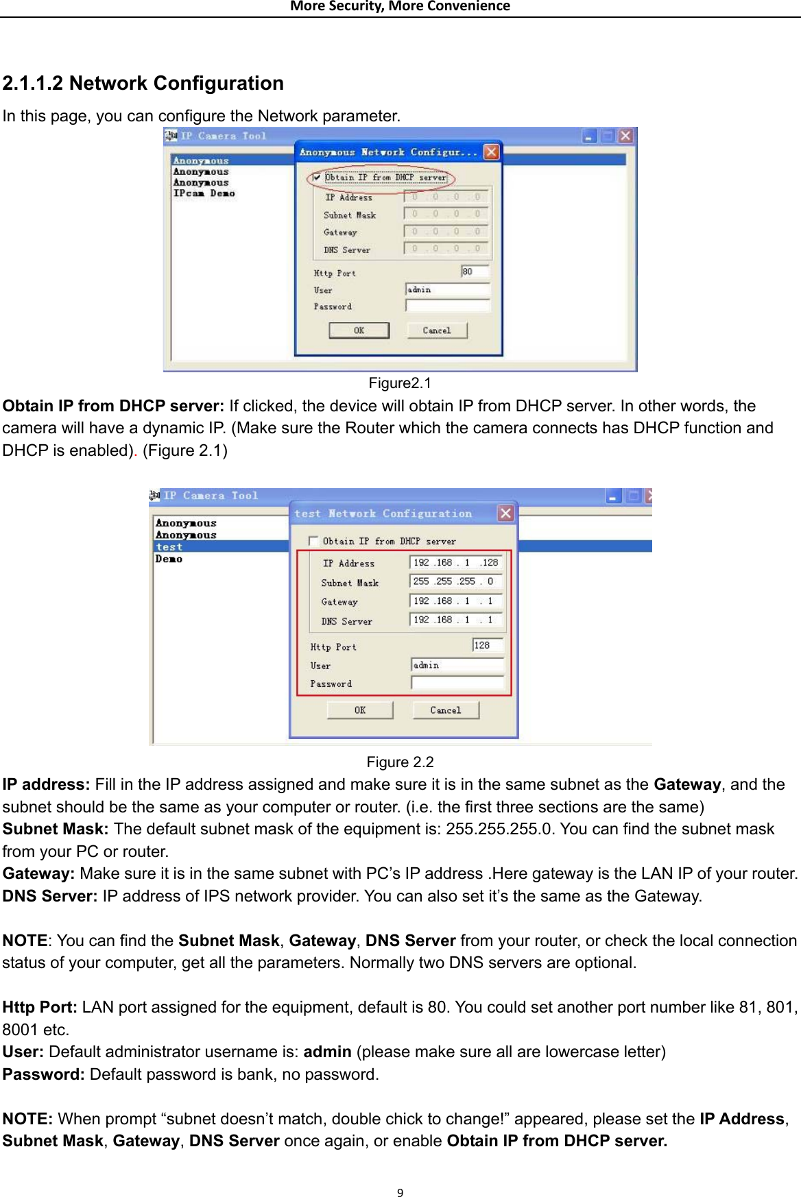 MoreSecurity,MoreConvenience 2.1.1.2 Network Configuration   In this page, you can configure the Network parameter.    Figure2.1 Obtain IP from DHCP server: If clicked, the device will obtain IP from DHCP server. In other words, the camera will have a dynamic IP. (Make sure the Router which the camera connects has DHCP function and DHCP is enabled). (Figure 2.1)   Figure 2.2 IP address: Fill in the IP address assigned and make sure it is in the same subnet as the Gateway, and the subnet should be the same as your computer or router. (i.e. the first three sections are the same) Subnet Mask: The default subnet mask of the equipment is: 255.255.255.0. You can find the subnet mask from your PC or router. Gateway: Make sure it is in the same subnet with PC’s IP address .Here gateway is the LAN IP of your router. DNS Server: IP address of IPS network provider. You can also set it’s the same as the Gateway.  NOTE: You can find the Subnet Mask, Gateway, DNS Server from your router, or check the local connection status of your computer, get all the parameters. Normally two DNS servers are optional.  Http Port: LAN port assigned for the equipment, default is 80. You could set another port number like 81, 801, 8001 etc. User: Default administrator username is: admin (please make sure all are lowercase letter) Password: Default password is bank, no password.  NOTE: When prompt “subnet doesn’t match, double chick to change!” appeared, please set the IP Address, Subnet Mask, Gateway, DNS Server once again, or enable Obtain IP from DHCP server. 9