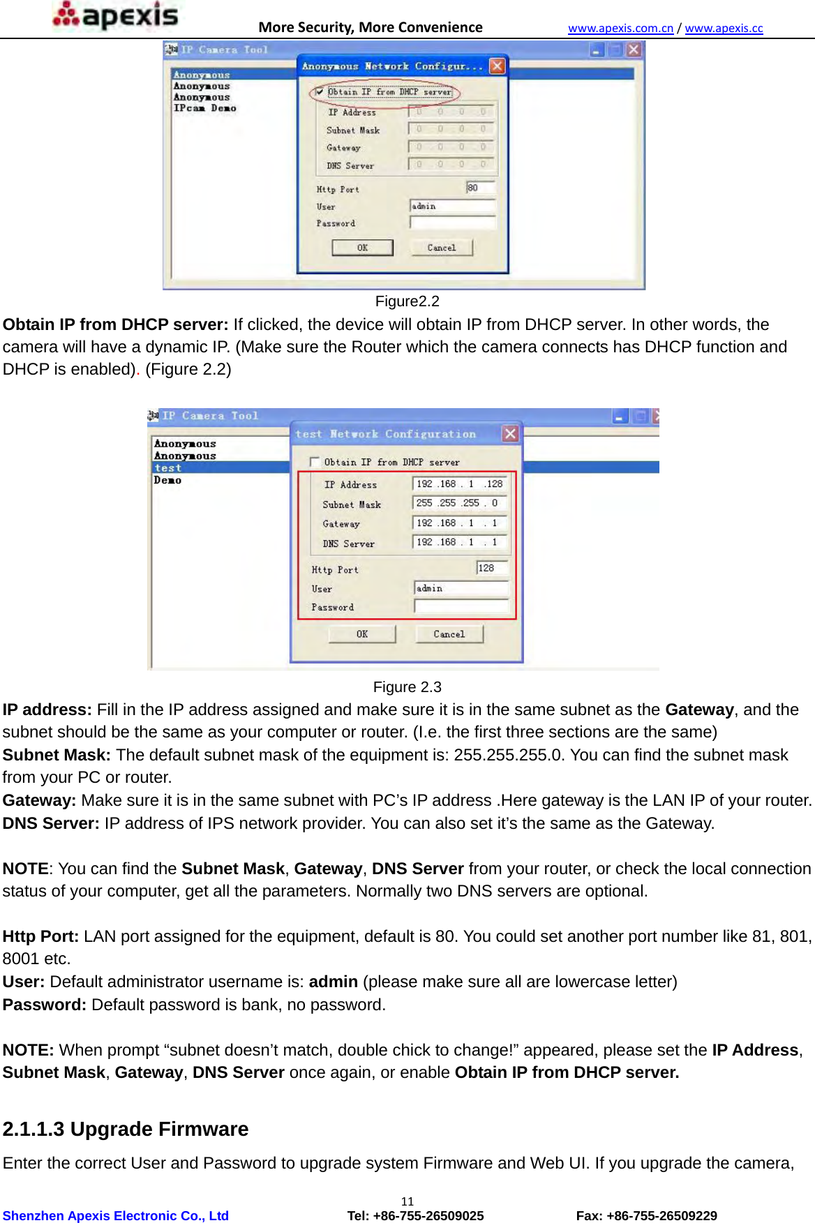 MoreSecurity,MoreConveniencewww.apexis.com.cn/www.apexis.cc Shenzhen Apexis Electronic Co., Ltd                  Tel: +86-755-26509025              Fax: +86-755-26509229 11 Figure2.2 Obtain IP from DHCP server: If clicked, the device will obtain IP from DHCP server. In other words, the camera will have a dynamic IP. (Make sure the Router which the camera connects has DHCP function and DHCP is enabled). (Figure 2.2)                       Figure 2.3 IP address: Fill in the IP address assigned and make sure it is in the same subnet as the Gateway, and the subnet should be the same as your computer or router. (I.e. the first three sections are the same) Subnet Mask: The default subnet mask of the equipment is: 255.255.255.0. You can find the subnet mask from your PC or router. Gateway: Make sure it is in the same subnet with PC’s IP address .Here gateway is the LAN IP of your router. DNS Server: IP address of IPS network provider. You can also set it’s the same as the Gateway.  NOTE: You can find the Subnet Mask, Gateway, DNS Server from your router, or check the local connection status of your computer, get all the parameters. Normally two DNS servers are optional.  Http Port: LAN port assigned for the equipment, default is 80. You could set another port number like 81, 801, 8001 etc. User: Default administrator username is: admin (please make sure all are lowercase letter) Password: Default password is bank, no password.  NOTE: When prompt “subnet doesn’t match, double chick to change!” appeared, please set the IP Address, Subnet Mask, Gateway, DNS Server once again, or enable Obtain IP from DHCP server.  2.1.1.3 Upgrade Firmware Enter the correct User and Password to upgrade system Firmware and Web UI. If you upgrade the camera, 