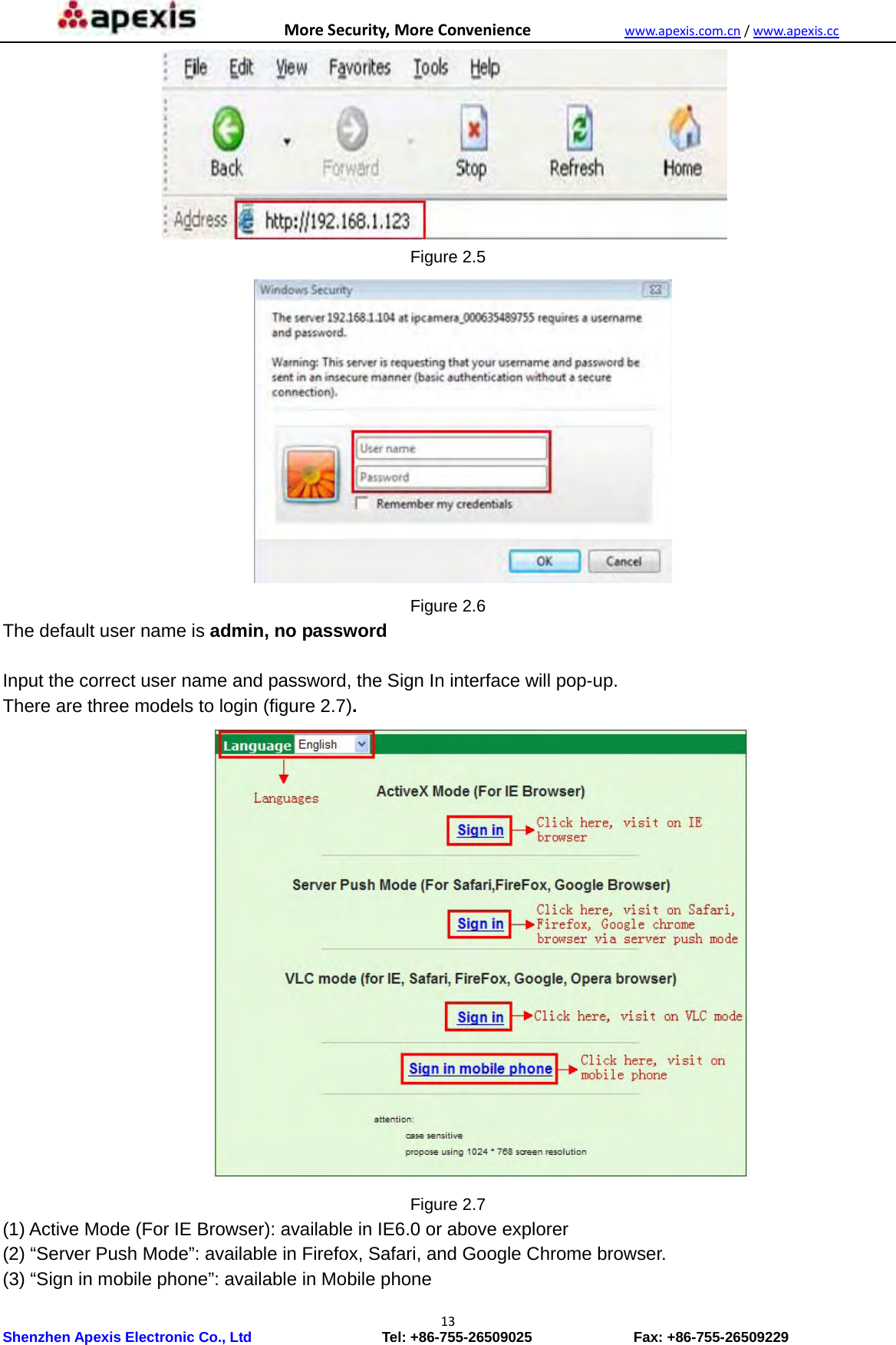 MoreSecurity,MoreConveniencewww.apexis.com.cn/www.apexis.cc Shenzhen Apexis Electronic Co., Ltd                  Tel: +86-755-26509025              Fax: +86-755-26509229 13 Figure 2.5  Figure 2.6 The default user name is admin, no password  Input the correct user name and password, the Sign In interface will pop-up. There are three models to login (figure 2.7).           Figure 2.7 (1) Active Mode (For IE Browser): available in IE6.0 or above explorer (2) “Server Push Mode”: available in Firefox, Safari, and Google Chrome browser. (3) “Sign in mobile phone”: available in Mobile phone 