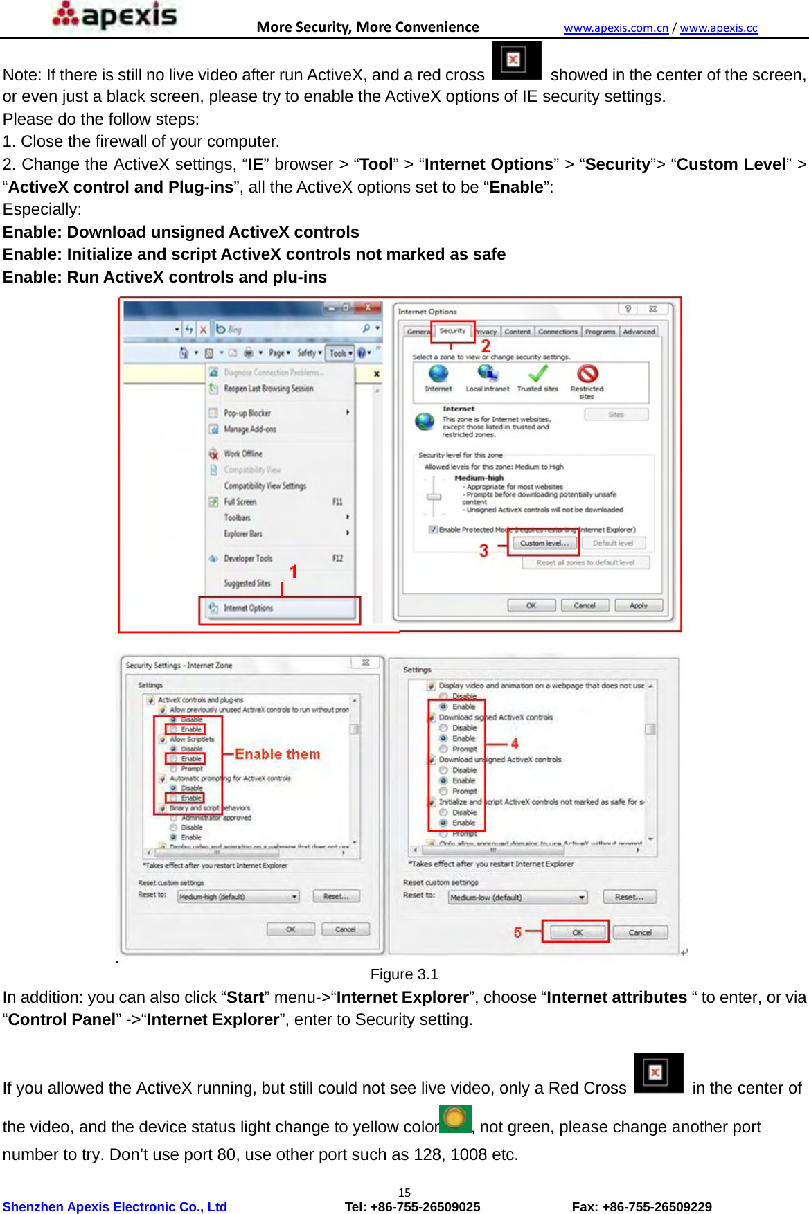 MoreSecurity,MoreConveniencewww.apexis.com.cn/www.apexis.cc Shenzhen Apexis Electronic Co., Ltd                  Tel: +86-755-26509025              Fax: +86-755-26509229 15Note: If there is still no live video after run ActiveX, and a red cross    showed in the center of the screen, or even just a black screen, please try to enable the ActiveX options of IE security settings. Please do the follow steps: 1. Close the firewall of your computer. 2. Change the ActiveX settings, “IE” browser &gt; “Tool” &gt; “Internet Options” &gt; “Security”&gt; “Custom Level” &gt; “ActiveX control and Plug-ins”, all the ActiveX options set to be “Enable”:   Especially: Enable: Download unsigned ActiveX controls Enable: Initialize and script ActiveX controls not marked as safe Enable: Run ActiveX controls and plu-ins                           Figure 3.1 In addition: you can also click “Start” menu-&gt;“Internet Explorer”, choose “Internet attributes “ to enter, or via “Control Panel” -&gt;“Internet Explorer”, enter to Security setting.  If you allowed the ActiveX running, but still could not see live video, only a Red Cross  in the center of the video, and the device status light change to yellow color , not green, please change another port number to try. Don’t use port 80, use other port such as 128, 1008 etc. 