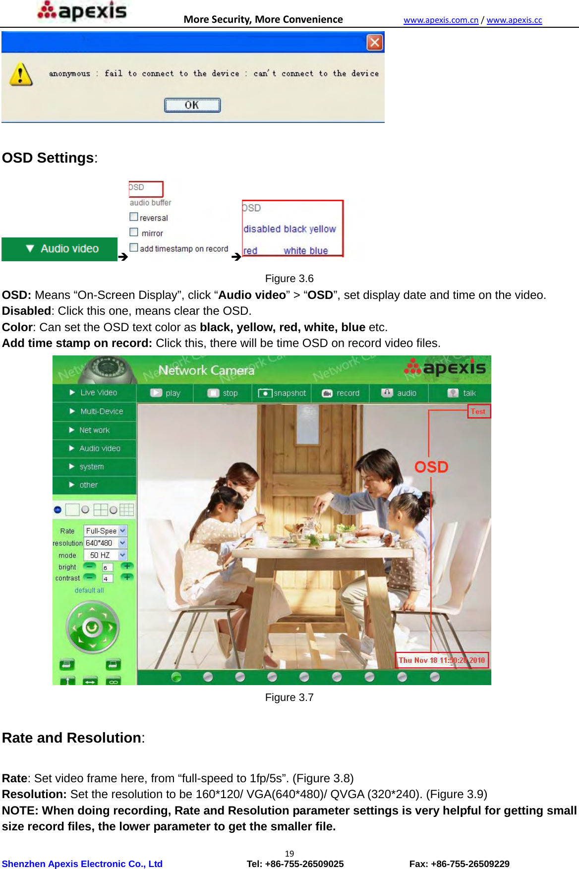 MoreSecurity,MoreConveniencewww.apexis.com.cn/www.apexis.cc Shenzhen Apexis Electronic Co., Ltd                  Tel: +86-755-26509025              Fax: +86-755-26509229 19  OSD Settings:     Figure 3.6 OSD: Means “On-Screen Display”, click “Audio video” &gt; “OSD”, set display date and time on the video. Disabled: Click this one, means clear the OSD. Color: Can set the OSD text color as black, yellow, red, white, blue etc. Add time stamp on record: Click this, there will be time OSD on record video files.            Figure 3.7  Rate and Resolution:  Rate: Set video frame here, from “full-speed to 1fp/5s”. (Figure 3.8) Resolution: Set the resolution to be 160*120/ VGA(640*480)/ QVGA (320*240). (Figure 3.9) NOTE: When doing recording, Rate and Resolution parameter settings is very helpful for getting small size record files, the lower parameter to get the smaller file. 