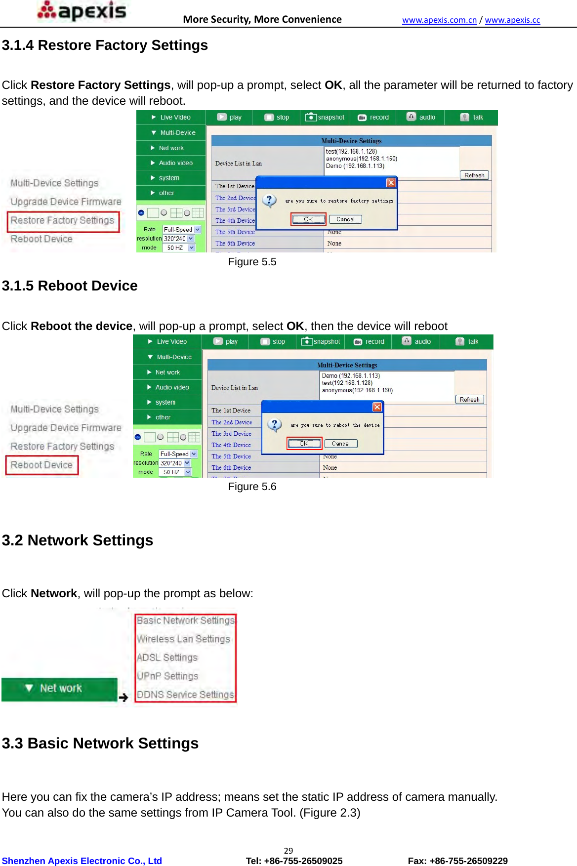 MoreSecurity,MoreConveniencewww.apexis.com.cn/www.apexis.cc Shenzhen Apexis Electronic Co., Ltd                  Tel: +86-755-26509025              Fax: +86-755-26509229 293.1.4 Restore Factory Settings  Click Restore Factory Settings, will pop-up a prompt, select OK, all the parameter will be returned to factory settings, and the device will reboot.                                             Figure 5.5 3.1.5 Reboot Device  Click Reboot the device, will pop-up a prompt, select OK, then the device will reboot                                            Figure 5.6  3.2 Network Settings  Click Network, will pop-up the prompt as below:  3.3 Basic Network Settings  Here you can fix the camera’s IP address; means set the static IP address of camera manually. You can also do the same settings from IP Camera Tool. (Figure 2.3) 