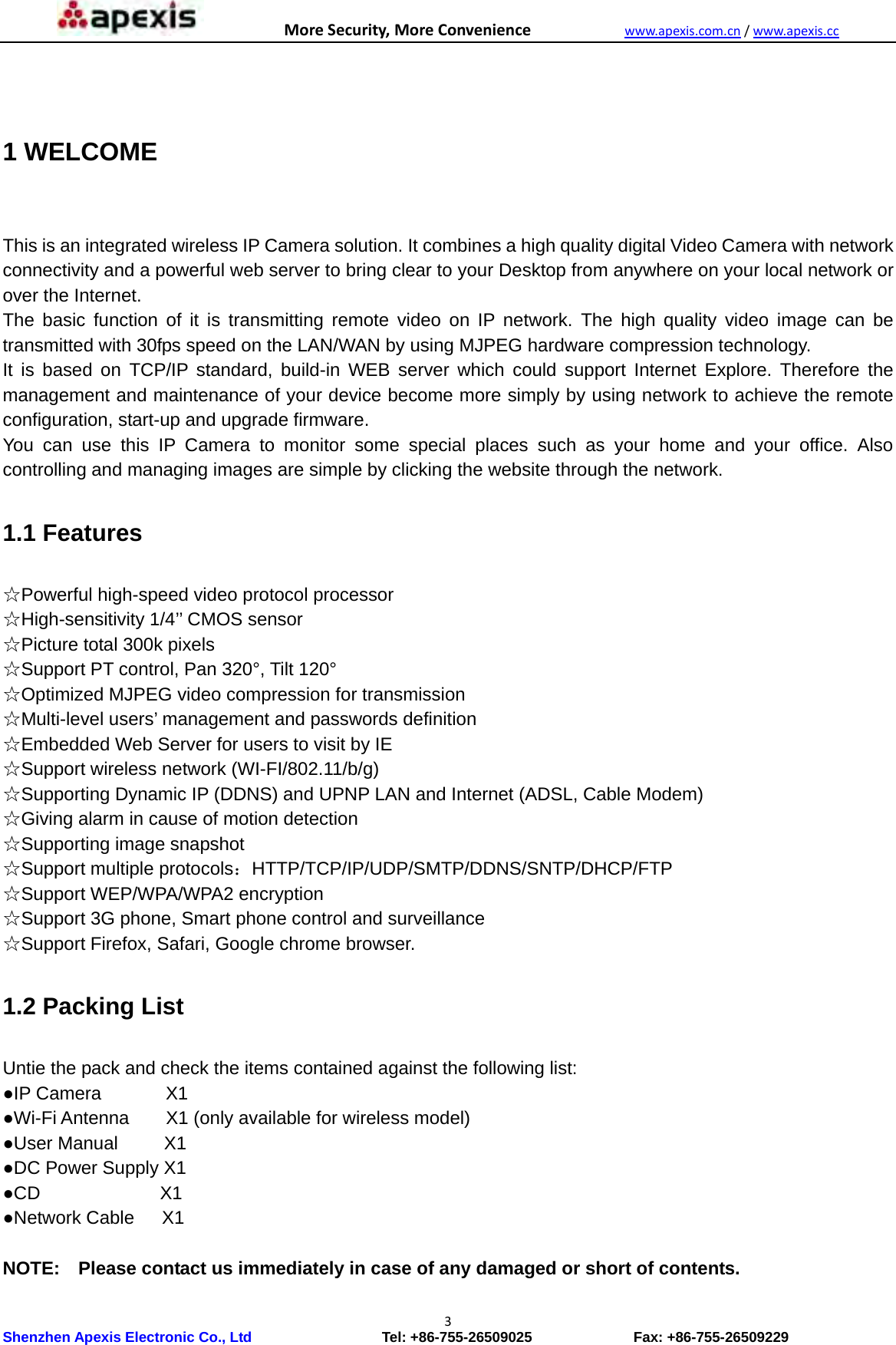 MoreSecurity,MoreConveniencewww.apexis.com.cn/www.apexis.cc Shenzhen Apexis Electronic Co., Ltd                  Tel: +86-755-26509025              Fax: +86-755-26509229 3 1 WELCOME  This is an integrated wireless IP Camera solution. It combines a high quality digital Video Camera with network connectivity and a powerful web server to bring clear to your Desktop from anywhere on your local network or over the Internet. The basic function of it is transmitting remote video on IP network. The high quality video image can be transmitted with 30fps speed on the LAN/WAN by using MJPEG hardware compression technology. It is based on TCP/IP standard, build-in WEB server which could support Internet Explore. Therefore the management and maintenance of your device become more simply by using network to achieve the remote configuration, start-up and upgrade firmware. You can use this IP Camera to monitor some special places such as your home and your office. Also controlling and managing images are simple by clicking the website through the network.  1.1 Features  ☆Powerful high-speed video protocol processor ☆High-sensitivity 1/4’’ CMOS sensor ☆Picture total 300k pixels ☆Support PT control, Pan 320°, Tilt 120° ☆Optimized MJPEG video compression for transmission ☆Multi-level users’ management and passwords definition ☆Embedded Web Server for users to visit by IE ☆Support wireless network (WI-FI/802.11/b/g) ☆Supporting Dynamic IP (DDNS) and UPNP LAN and Internet (ADSL, Cable Modem) ☆Giving alarm in cause of motion detection ☆Supporting image snapshot ☆Support multiple protocols：HTTP/TCP/IP/UDP/SMTP/DDNS/SNTP/DHCP/FTP ☆Support WEP/WPA/WPA2 encryption ☆Support 3G phone, Smart phone control and surveillance ☆Support Firefox, Safari, Google chrome browser.  1.2 Packing List  Untie the pack and check the items contained against the following list: ●IP Camera       X1 ●Wi-Fi Antenna        X1 (only available for wireless model) ●User Manual     X1 ●DC Power Supply X1 ●CD             X1 ●Network Cable   X1  NOTE:    Please contact us immediately in case of any damaged or short of contents.  