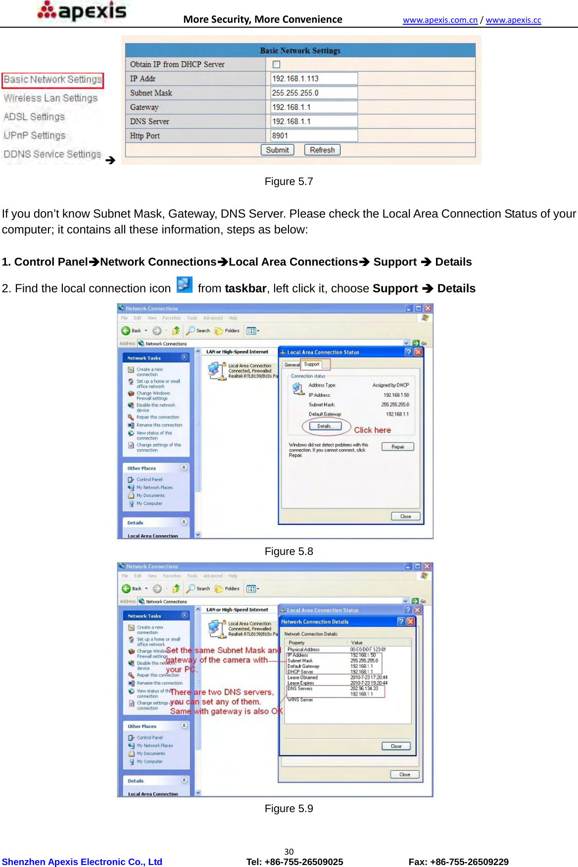MoreSecurity,MoreConveniencewww.apexis.com.cn/www.apexis.cc Shenzhen Apexis Electronic Co., Ltd                  Tel: +86-755-26509025              Fax: +86-755-26509229 30   Figure 5.7  If you don’t know Subnet Mask, Gateway, DNS Server. Please check the Local Area Connection Status of your computer; it contains all these information, steps as below:  1. Control PanelNetwork ConnectionsLocal Area Connections Support  Details 2. Find the local connection icon    from taskbar, left click it, choose Support  Details  Figure 5.8  Figure 5.9  
