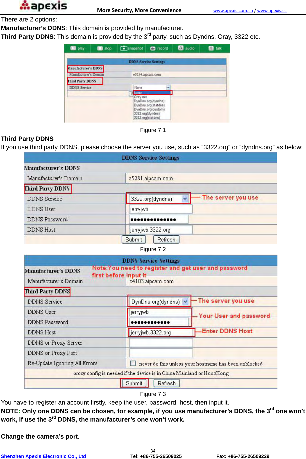 MoreSecurity,MoreConveniencewww.apexis.com.cn/www.apexis.cc Shenzhen Apexis Electronic Co., Ltd                  Tel: +86-755-26509025              Fax: +86-755-26509229 34There are 2 options:   Manufacturer’s DDNS: This domain is provided by manufacturer. Third Party DDNS: This domain is provided by the 3rd party, such as Dyndns, Oray, 3322 etc.  Figure 7.1 Third Party DDNS If you use third party DDNS, please choose the server you use, such as “3322.org” or “dyndns.org” as below:  Figure 7.2  Figure 7.3 You have to register an account firstly, keep the user, password, host, then input it. NOTE: Only one DDNS can be chosen, for example, if you use manufacturer’s DDNS, the 3rd one won’t work, if use the 3rd DDNS, the manufacturer’s one won’t work.  Change the camera’s port. 