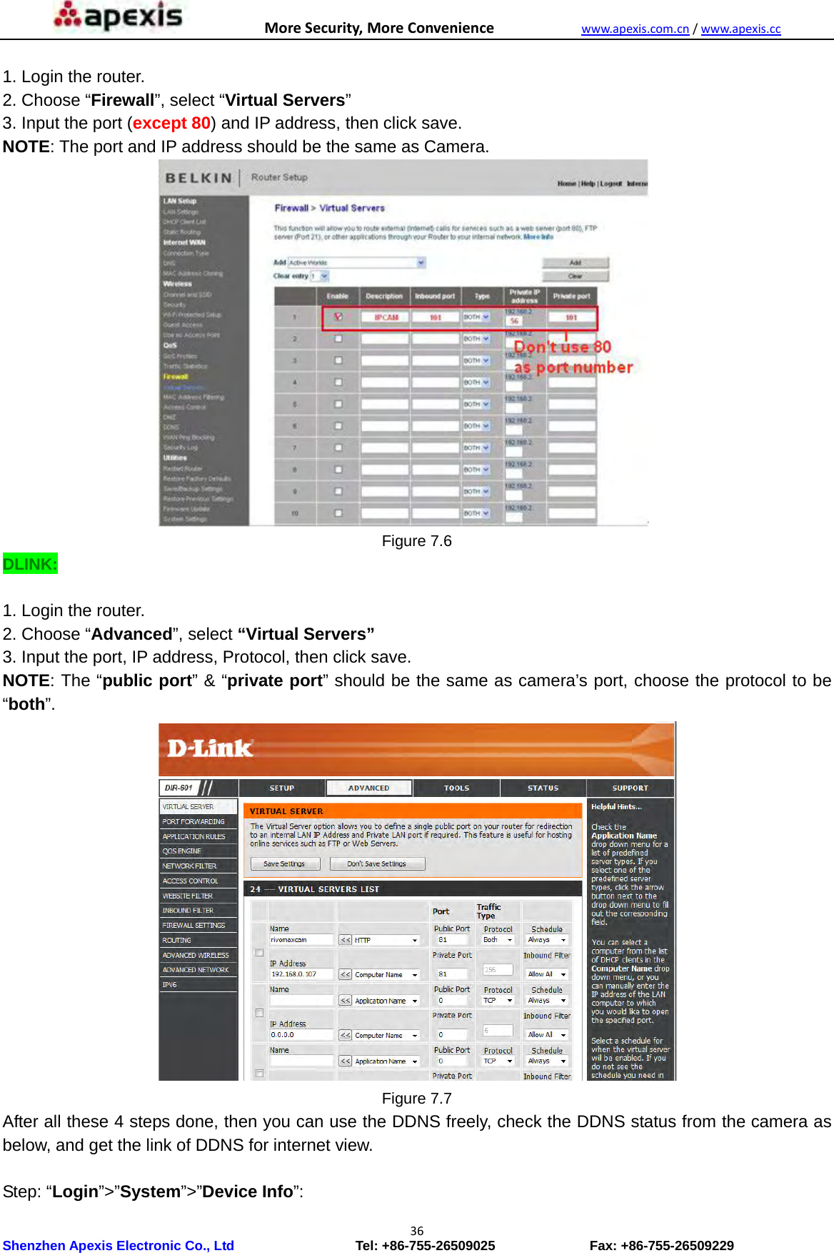 MoreSecurity,MoreConveniencewww.apexis.com.cn/www.apexis.cc Shenzhen Apexis Electronic Co., Ltd                  Tel: +86-755-26509025              Fax: +86-755-26509229 36 1. Login the router. 2. Choose “Firewall”, select “Virtual Servers” 3. Input the port (except 80) and IP address, then click save. NOTE: The port and IP address should be the same as Camera.  Figure 7.6 DLINK:  1. Login the router. 2. Choose “Advanced”, select “Virtual Servers” 3. Input the port, IP address, Protocol, then click save. NOTE: The “public port” &amp; “private port” should be the same as camera’s port, choose the protocol to be “both”.  Figure 7.7 After all these 4 steps done, then you can use the DDNS freely, check the DDNS status from the camera as below, and get the link of DDNS for internet view.  Step: “Login”&gt;”System”&gt;”Device Info”: 