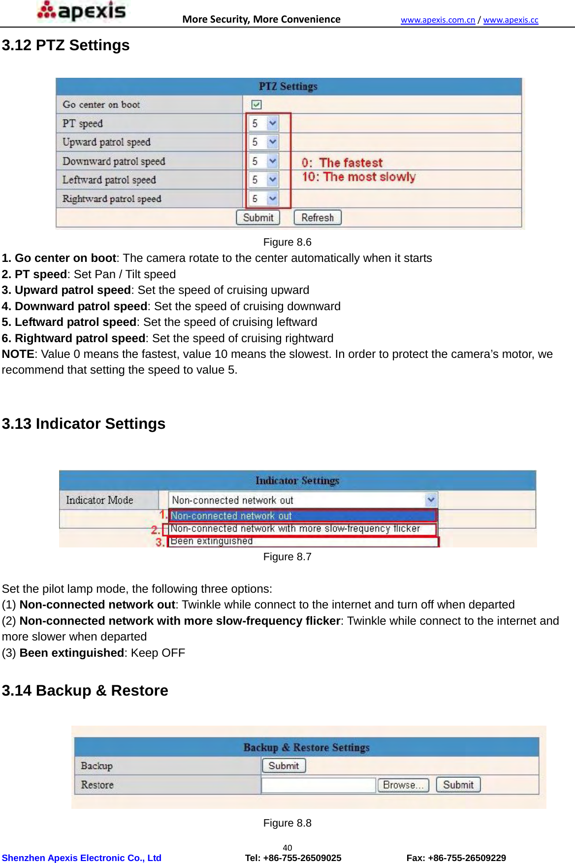 MoreSecurity,MoreConveniencewww.apexis.com.cn/www.apexis.cc Shenzhen Apexis Electronic Co., Ltd                  Tel: +86-755-26509025              Fax: +86-755-26509229 403.12 PTZ Settings  Figure 8.6 1. Go center on boot: The camera rotate to the center automatically when it starts 2. PT speed: Set Pan / Tilt speed 3. Upward patrol speed: Set the speed of cruising upward 4. Downward patrol speed: Set the speed of cruising downward 5. Leftward patrol speed: Set the speed of cruising leftward 6. Rightward patrol speed: Set the speed of cruising rightward NOTE: Value 0 means the fastest, value 10 means the slowest. In order to protect the camera’s motor, we recommend that setting the speed to value 5.  3.13 Indicator Settings   Figure 8.7  Set the pilot lamp mode, the following three options: (1) Non-connected network out: Twinkle while connect to the internet and turn off when departed (2) Non-connected network with more slow-frequency flicker: Twinkle while connect to the internet and more slower when departed (3) Been extinguished: Keep OFF 3.14 Backup &amp; Restore  Figure 8.8 