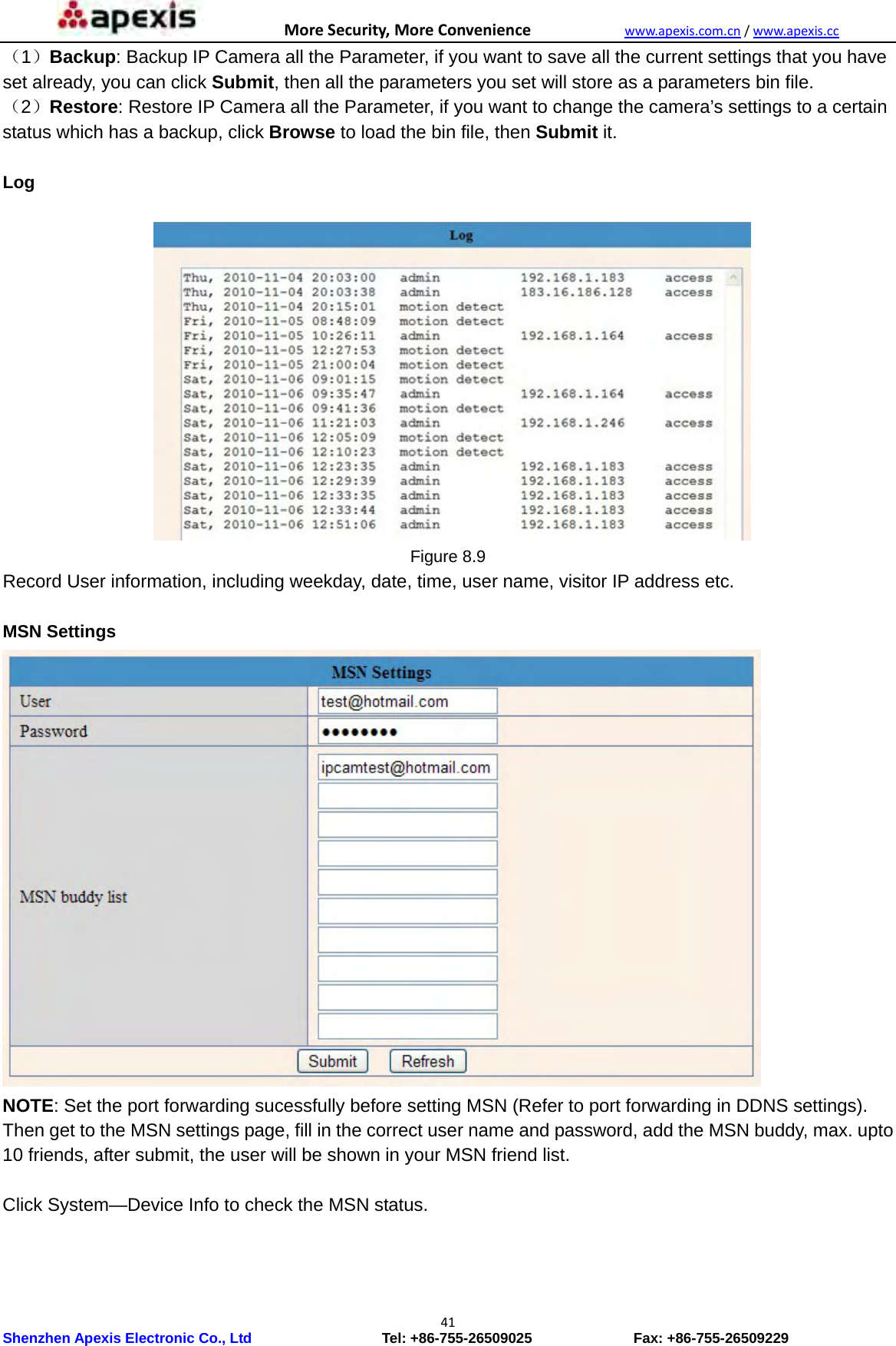 MoreSecurity,MoreConveniencewww.apexis.com.cn/www.apexis.cc Shenzhen Apexis Electronic Co., Ltd                  Tel: +86-755-26509025              Fax: +86-755-26509229 41（1）Backup: Backup IP Camera all the Parameter, if you want to save all the current settings that you have set already, you can click Submit, then all the parameters you set will store as a parameters bin file. （2）Restore: Restore IP Camera all the Parameter, if you want to change the camera’s settings to a certain status which has a backup, click Browse to load the bin file, then Submit it.   Log   Figure 8.9 Record User information, including weekday, date, time, user name, visitor IP address etc.  MSN Settings  NOTE: Set the port forwarding sucessfully before setting MSN (Refer to port forwarding in DDNS settings). Then get to the MSN settings page, fill in the correct user name and password, add the MSN buddy, max. upto 10 friends, after submit, the user will be shown in your MSN friend list.  Click System—Device Info to check the MSN status. 