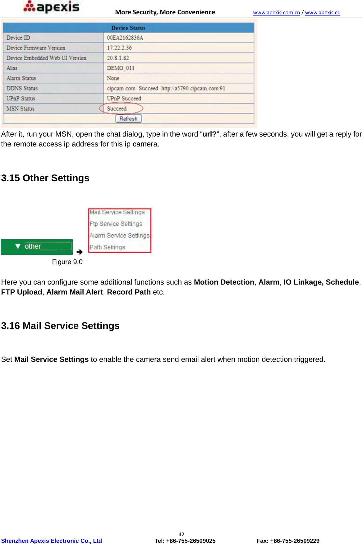 MoreSecurity,MoreConveniencewww.apexis.com.cn/www.apexis.cc Shenzhen Apexis Electronic Co., Ltd                  Tel: +86-755-26509025              Fax: +86-755-26509229 42 After it, run your MSN, open the chat dialog, type in the word “url?”, after a few seconds, you will get a reply for the remote access ip address for this ip camera.  3.15 Other Settings                     Figure 9.0  Here you can configure some additional functions such as Motion Detection, Alarm, IO Linkage, Schedule, FTP Upload, Alarm Mail Alert, Record Path etc.  3.16 Mail Service Settings      Set Mail Service Settings to enable the camera send email alert when motion detection triggered. 