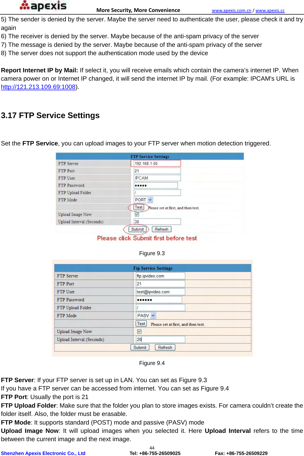 MoreSecurity,MoreConveniencewww.apexis.com.cn/www.apexis.cc Shenzhen Apexis Electronic Co., Ltd                  Tel: +86-755-26509025              Fax: +86-755-26509229 445) The sender is denied by the server. Maybe the server need to authenticate the user, please check it and try again  6) The receiver is denied by the server. Maybe because of the anti-spam privacy of the server   7) The message is denied by the server. Maybe because of the anti-spam privacy of the server   8) The server does not support the authentication mode used by the device    Report Internet IP by Mail: If select it, you will receive emails which contain the camera’s internet IP. When camera power on or Internet IP changed, it will send the internet IP by mail. (For example: IPCAM&apos;s URL is http://121.213.109.69:1008).  3.17 FTP Service Settings   Set the FTP Service, you can upload images to your FTP server when motion detection triggered.  Figure 9.3  Figure 9.4  FTP Server: If your FTP server is set up in LAN. You can set as Figure 9.3 If you have a FTP server can be accessed from internet. You can set as Figure 9.4 FTP Port: Usually the port is 21   FTP Upload Folder: Make sure that the folder you plan to store images exists. For camera couldn’t create the folder itself. Also, the folder must be erasable.   FTP Mode: It supports standard (POST) mode and passive (PASV) mode   Upload Image Now: It will upload images when you selected it. Here Upload Interval refers to the time between the current image and the next image.   