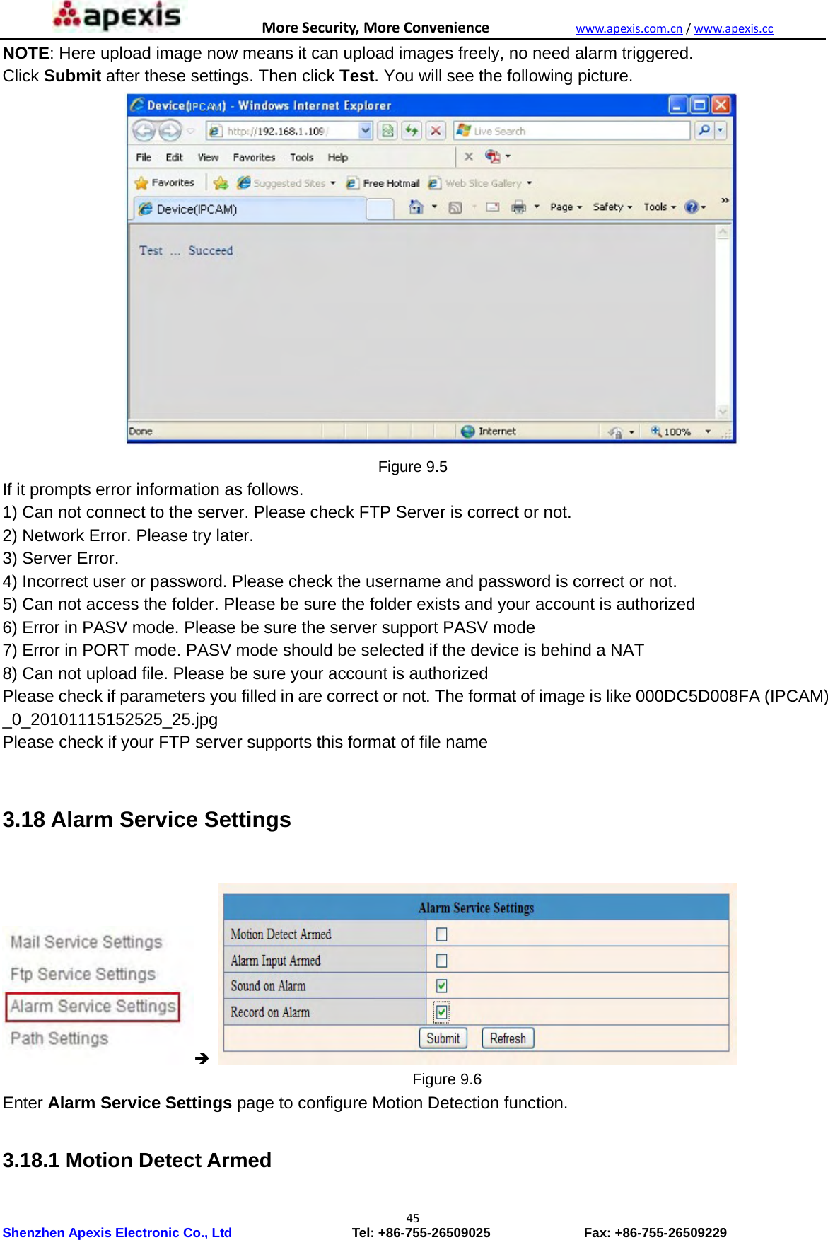 MoreSecurity,MoreConveniencewww.apexis.com.cn/www.apexis.cc Shenzhen Apexis Electronic Co., Ltd                  Tel: +86-755-26509025              Fax: +86-755-26509229 45NOTE: Here upload image now means it can upload images freely, no need alarm triggered. Click Submit after these settings. Then click Test. You will see the following picture.  Figure 9.5 If it prompts error information as follows.   1) Can not connect to the server. Please check FTP Server is correct or not.   2) Network Error. Please try later.   3) Server Error.   4) Incorrect user or password. Please check the username and password is correct or not. 5) Can not access the folder. Please be sure the folder exists and your account is authorized   6) Error in PASV mode. Please be sure the server support PASV mode   7) Error in PORT mode. PASV mode should be selected if the device is behind a NAT   8) Can not upload file. Please be sure your account is authorized   Please check if parameters you filled in are correct or not. The format of image is like 000DC5D008FA (IPCAM) _0_20101115152525_25.jpg  Please check if your FTP server supports this format of file name    3.18 Alarm Service Settings                                                          Figure 9.6 Enter Alarm Service Settings page to configure Motion Detection function.  3.18.1 Motion Detect Armed  